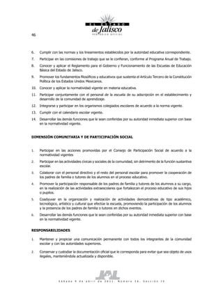 46



6.   Cumplir con las normas y los lineamientos establecidos por la autoridad educativa correspondiente.
7.   Participar en las comisiones de trabajo que se le confieran, conforme al Programa Anual de Trabajo.
8.   Conocer y aplicar el Reglamento para el Gobierno y Funcionamiento de las Escuelas de Educación
     Básica del Estado de Jalisco.
9.   Promover los fundamentos filosóficos y educativos que sustenta el Artículo Tercero de la Constitución
     Política de los Estados Unidos Mexicanos.
10. Conocer y aplicar la normatividad vigente en materia educativa.
11. Participar conjuntamente con el personal de la escuela de su adscripción en el establecimiento y
    desarrollo de la comunidad de aprendizaje.
12. Integrarse y participar en los organismos colegiados escolares de acuerdo a la norma vigente.
13. Cumplir con el calendario escolar vigente.
14. Desarrollar las demás funciones que le sean conferidas por su autoridad inmediata superior con base
    en la normatividad vigente.


DIMENSIÓN COMUNITARIA Y DE PARTICIPACIÓN SOCIAL


1.   Participar en las acciones promovidas por el Consejo de Participación Social de acuerdo a la
     normatividad vigentes
2.   Participar en las actividades cívicas y sociales de la comunidad, sin detrimento de la función sustantiva
     escolar.
3.   Colaborar con el personal directivo y el resto del personal escolar para promover la cooperación de
     los padres de familia o tutores de los alumnos en el proceso educativo.
4.   Promover la participación responsable de los padres de familia y tutores de los alumnos a su cargo,
     en la realización de las actividades extraescolares que fortalezcan el proceso educativo de sus hijos
     o pupilos.
5.   Coadyuvar en la organización y realización de actividades demostrativas de tipo académico,
     tecnológico, artístico y cultural que efectúe la escuela, promoviendo la participación de los alumnos
     y la presencia de los padres de familia o tutores en dichos eventos.
6.   Desarrollar las demás funciones que le sean conferidas por su autoridad inmediata superior con base
     en la normatividad vigente.


RESPONSABILIDADES

1.   Mantener y propiciar una comunicación permanente con todos los integrantes de la comunidad
     escolar y con las autoridades superiores.

2.   Conservar y custodiar la documentación oficial que le corresponda para evitar que sea objeto de usos
     ilegales, manteniéndola actualizada y disponible.




                  S á b a d o   9   d e   a b r i l   d e   2 0 1 1 .   N ú m e r o   2 6 .   S e c c i ó n   I V
 