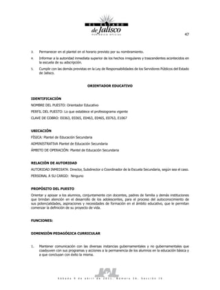 47



3.   Permanecer en el plantel en el horario previsto por su nombramiento.
4.   Informar a la autoridad inmediata superior de los hechos irregulares y trascendentes acontecidos en
     la escuela de su adscripción.
5.   Cumplir con las demás previstas en la Ley de Responsabilidades de los Servidores Públicos del Estado
     de Jalisco.


                                           ORIENTADOR EDUCATIVO


IDENTIFICACIÓN
NOMBRE DEL PUESTO: Orientador Educativo
PERFIL DEL PUESTO: Lo que establece el profesiograma vigente
CLAVE DE COBRO: E0363, E0365, E0463, E0465, E0763, E1067


UBICACIÓN
FÍSICA: Plantel de Educación Secundaria
ADMINISTRATIVA Plantel de Educación Secundaria
ÁMBITO DE OPERACIÓN: Plantel de Educación Secundaria


RELACIÓN DE AUTORIDAD
AUTORIDAD INMEDIATA: Director, Subdirector o Coordinador de la Escuela Secundaria, según sea el caso.
PERSONAL A SU CARGO: Ninguno


PROPÓSITO DEL PUESTO
Orientar y apoyar a los alumnos, conjuntamente con docentes, padres de familia y demás instituciones
que brindan atención en el desarrollo de los adolescentes, para el proceso del autoconocimiento de
sus potencialidades, aspiraciones y necesidades de formación en el ámbito educativo, que le permitan
comenzar la definición de su proyecto de vida.


FUNCIONES:


DIMENSIÓN PEDAGÓGICA CURRICULAR


1.   Mantener comunicación con las diversas instancias gubernamentales y no gubernamentales que
     coadyuven con sus programas y acciones a la permanencia de los alumnos en la educación básica y
     a que concluyan con éxito la misma.




                 S á b a d o   9   d e   a b r i l   d e   2 0 1 1 .   N ú m e r o   2 6 .   S e c c i ó n   I V
 