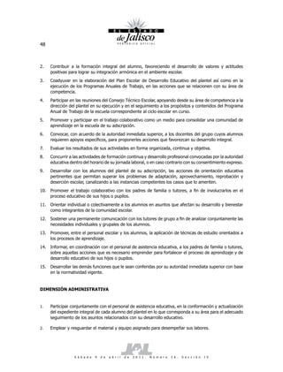 48



2.   Contribuir a la formación integral del alumno, favoreciendo el desarrollo de valores y actitudes
     positivas para lograr su integración armónica en el ambiente escolar.
3.   Coadyuvar en la elaboración del Plan Escolar de Desarrollo Educativo del plantel así como en la
     ejecución de los Programas Anuales de Trabajo, en las acciones que se relacionen con su área de
     competencia.
4.   Participar en las reuniones del Consejo Técnico Escolar, apoyando desde su área de competencia a la
     dirección del plantel en su ejecución y en el seguimiento a los propósitos y contenidos del Programa
     Anual de Trabajo de la escuela correspondiente al ciclo escolar en curso.
5.   Promover y participar en el trabajo colaborativo como un medio para consolidar una comunidad de
     aprendizaje en la escuela de su adscripción.
6.   Convocar, con acuerdo de la autoridad inmediata superior, a los docentes del grupo cuyos alumnos
     requieren apoyos específicos, para proponerles acciones que favorezcan su desarrollo integral.
7.   Evaluar los resultados de sus actividades en forma organizada, continua y objetiva.
8.   Concurrir a las actividades de formación continua y desarrollo profesional convocadas por la autoridad
     educativa dentro del horario de su jornada laboral, o en caso contrario con su consentimiento expreso.
9.   Desarrollar con los alumnos del plantel de su adscripción, las acciones de orientación educativa
     pertinentes que permitan superar los problemas de adaptación, aprovechamiento, reprobación y
     deserción escolar, canalizando a las instancias competentes los casos que lo ameriten.
10. Promover el trabajo colaborativo con los padres de familia o tutores, a fin de involucrarlos en el
    proceso educativo de sus hijos o pupilos.
11. Orientar individual o colectivamente a los alumnos en asuntos que afectan su desarrollo y bienestar
    como integrantes de la comunidad escolar.
12. Sostener una permanente comunicación con los tutores de grupo a fin de analizar conjuntamente las
    necesidades individuales y grupales de los alumnos.
13. Promover, entre el personal escolar y los alumnos, la aplicación de técnicas de estudio orientados a
    los procesos de aprendizaje.
14. Informar, en coordinación con el personal de asistencia educativa, a los padres de familia o tutores,
    sobre aquellas acciones que es necesario emprender para fortalecer el proceso de aprendizaje y de
    desarrollo educativo de sus hijos o pupilos.
15. Desarrollar las demás funciones que le sean conferidas por su autoridad inmediata superior con base
    en la normatividad vigente.


DIMENSIÓN ADMINISTRATIVA


1.   Participar conjuntamente con el personal de asistencia educativa, en la conformación y actualización
     del expediente integral de cada alumno del plantel en lo que corresponda a su área para el adecuado
     seguimiento de los asuntos relacionados con su desarrollo educativo.

2.   Emplear y resguardar el material y equipo asignado para desempeñar sus labores.




                 S á b a d o   9   d e   a b r i l   d e   2 0 1 1 .   N ú m e r o   2 6 .   S e c c i ó n   I V
 