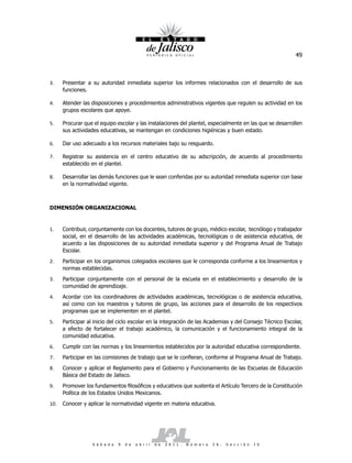 49



3.    Presentar a su autoridad inmediata superior los informes relacionados con el desarrollo de sus
      funciones.

4.    Atender las disposiciones y procedimientos administrativos vigentes que regulen su actividad en los
      grupos escolares que apoye.

5.    Procurar que el equipo escolar y las instalaciones del plantel, especialmente en las que se desarrollen
      sus actividades educativas, se mantengan en condiciones higiénicas y buen estado.

6.    Dar uso adecuado a los recursos materiales bajo su resguardo.

7.    Registrar su asistencia en el centro educativo de su adscripción, de acuerdo al procedimiento
      establecido en el plantel.

8.    Desarrollar las demás funciones que le sean conferidas por su autoridad inmediata superior con base
      en la normatividad vigente.



DIMENSIÓN ORGANIZACIONAL


1.    Contribuir, conjuntamente con los docentes, tutores de grupo, médico escolar, tecnólogo y trabajador
      social, en el desarrollo de las actividades académicas, tecnológicas o de asistencia educativa, de
      acuerdo a las disposiciones de su autoridad inmediata superior y del Programa Anual de Trabajo
      Escolar.
2.    Participar en los organismos colegiados escolares que le corresponda conforme a los lineamientos y
      normas establecidas.
3.    Participar conjuntamente con el personal de la escuela en el establecimiento y desarrollo de la
      comunidad de aprendizaje.
4.    Acordar con los coordinadores de actividades académicas, tecnológicas o de asistencia educativa,
      así como con los maestros y tutores de grupo, las acciones para el desarrollo de los respectivos
      programas que se implementen en el plantel.
5.    Participar al inicio del ciclo escolar en la integración de las Academias y del Consejo Técnico Escolar,
      a efecto de fortalecer el trabajo académico, la comunicación y el funcionamiento integral de la
      comunidad educativa.
6.    Cumplir con las normas y los lineamientos establecidos por la autoridad educativa correspondiente.
7.    Participar en las comisiones de trabajo que se le confieran, conforme al Programa Anual de Trabajo.
8.    Conocer y aplicar el Reglamento para el Gobierno y Funcionamiento de las Escuelas de Educación
      Básica del Estado de Jalisco.
9.    Promover los fundamentos filosóficos y educativos que sustenta el Artículo Tercero de la Constitución
      Política de los Estados Unidos Mexicanos.
10.   Conocer y aplicar la normatividad vigente en materia educativa.




                   S á b a d o   9   d e   a b r i l   d e   2 0 1 1 .   N ú m e r o   2 6 .   S e c c i ó n   I V
 