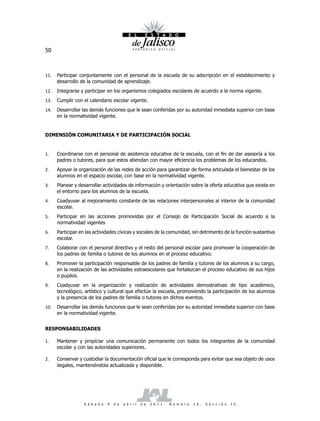 50



11.   Participar conjuntamente con el personal de la escuela de su adscripción en el establecimiento y
      desarrollo de la comunidad de aprendizaje.
12.   Integrarse y participar en los organismos colegiados escolares de acuerdo a la norma vigente.
13.   Cumplir con el calendario escolar vigente.
14.   Desarrollar las demás funciones que le sean conferidas por su autoridad inmediata superior con base
      en la normatividad vigente.


DIMENSIÓN COMUNITARIA Y DE PARTICIPACIÓN SOCIAL


1.    Coordinarse con el personal de asistencia educativa de la escuela, con el fin de dar asesoría a los
      padres o tutores, para que estos atiendan con mayor eficiencia los problemas de los educandos.
2.    Apoyar la organización de las redes de acción para garantizar de forma articulada el bienestar de los
      alumnos en el espacio escolar, con base en la normatividad vigente.
3.    Planear y desarrollar actividades de información y orientación sobre la oferta educativa que exista en
      el entorno para los alumnos de la escuela.
4.    Coadyuvar al mejoramiento constante de las relaciones interpersonales al interior de la comunidad
      escolar.
5.    Participar en las acciones promovidas por el Consejo de Participación Social de acuerdo a la
      normatividad vigentes
6.    Participar en las actividades cívicas y sociales de la comunidad, sin detrimento de la función sustantiva
      escolar.
7.    Colaborar con el personal directivo y el resto del personal escolar para promover la cooperación de
      los padres de familia o tutores de los alumnos en el proceso educativo.
8.    Promover la participación responsable de los padres de familia y tutores de los alumnos a su cargo,
      en la realización de las actividades extraescolares que fortalezcan el proceso educativo de sus hijos
      o pupilos.
9.    Coadyuvar en la organización y realización de actividades demostrativas de tipo académico,
      tecnológico, artístico y cultural que efectúe la escuela, promoviendo la participación de los alumnos
      y la presencia de los padres de familia o tutores en dichos eventos.
10.   Desarrollar las demás funciones que le sean conferidas por su autoridad inmediata superior con base
      en la normatividad vigente.


RESPONSABILIDADES

1.    Mantener y propiciar una comunicación permanente con todos los integrantes de la comunidad
      escolar y con las autoridades superiores.

2.    Conservar y custodiar la documentación oficial que le corresponda para evitar que sea objeto de usos
      ilegales, manteniéndola actualizada y disponible.




                   S á b a d o   9   d e   a b r i l   d e   2 0 1 1 .   N ú m e r o   2 6 .   S e c c i ó n   I V
 