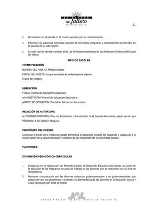 51



3.   Permanecer en el plantel en el horario previsto por su nombramiento.

4.   Informar a la autoridad inmediata superior de los hechos irregulares y trascendentes acontecidos en
     la escuela de su adscripción.

5.   Cumplir con las demás previstas en la Ley de Responsabilidades de los Servidores Públicos del Estado
     de Jalisco.

                                                      MEDICO ESCOLAR
IDENTIFICACIÓN
NOMBRE DEL PUESTO: Médico Escolar
PERFIL DEL PUESTO: Lo que establece el profesiograma vigente
CLAVE DE COBRO:


UBICACIÓN
FÍSICA: Plantel de Educación Secundaria
ADMINISTRATIVA Plantel de Educación Secundaria
ÁMBITO DE OPERACIÓN: Plantel de Educación Secundaria


RELACIÓN DE AUTORIDAD
AUTORIDAD INMEDIATA: Director, Subdirector o Coordinador de la Escuela Secundaria, según sea el caso
PERSONAL A SU CARGO: Ninguno.


PROPÓSITO DEL PUESTO
Contribuir a través de la medicina escolar preventiva al desarrollo integral del educando y coadyuvar a la
conservación de la salud individual y colectiva de los integrantes de la comunidad escolar.


FUNCIONES:


DIMENSIÓN PEDAGÓGICA CURRICULAR


1.   Coadyuvar en la elaboración del Proyecto Escolar de Desarrollo Educativo del plantel, así como en
     la ejecución de los Programas Anuales de Trabajo en las acciones que se relacionen con su área de
     competencia.
2.   Mantener comunicación con las diversas instancias gubernamentales y no gubernamentales que
     coadyuven con sus programas y acciones a la permanencia de los alumnos en la educación básica y
     a que concluyan con éxito la misma.




                  S á b a d o   9   d e   a b r i l   d e   2 0 1 1 .   N ú m e r o   2 6 .   S e c c i ó n   I V
 