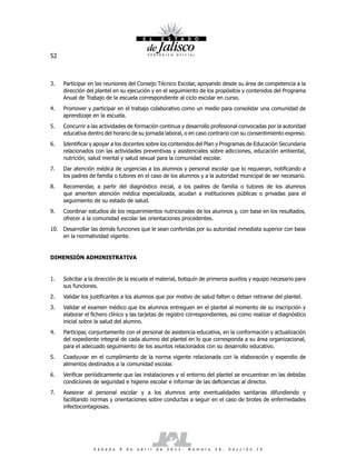 52



3.   Participar en las reuniones del Consejo Técnico Escolar, apoyando desde su área de competencia a la
     dirección del plantel en su ejecución y en el seguimiento de los propósitos y contenidos del Programa
     Anual de Trabajo de la escuela correspondiente al ciclo escolar en curso.
4.   Promover y participar en el trabajo colaborativo como un medio para consolidar una comunidad de
     aprendizaje en la escuela.
5.   Concurrir a las actividades de formación continua y desarrollo profesional convocadas por la autoridad
     educativa dentro del horario de su jornada laboral, o en caso contrario con su consentimiento expreso.
6.   Identificar y apoyar a los docentes sobre los contenidos del Plan y Programas de Educación Secundaria
     relacionados con las actividades preventivas y asistenciales sobre adicciones, educación ambiental,
     nutrición, salud mental y salud sexual para la comunidad escolar.
7.   Dar atención médica de urgencias a los alumnos y personal escolar que lo requieran, notificando a
     los padres de familia o tutores en el caso de los alumnos y a la autoridad municipal de ser necesario.
8.   Recomendar, a partir del diagnóstico inicial, a los padres de familia o tutores de los alumnos
     que ameriten atención médica especializada, acudan a instituciones públicas o privadas para el
     seguimiento de su estado de salud.
9.   Coordinar estudios de los requerimientos nutricionales de los alumnos y, con base en los resultados,
     ofrecer a la comunidad escolar las orientaciones procedentes.
10. Desarrollar las demás funciones que le sean conferidas por su autoridad inmediata superior con base
    en la normatividad vigente.


DIMENSIÓN ADMINISTRATIVA


1.   Solicitar a la dirección de la escuela el material, botiquín de primeros auxilios y equipo necesario para
     sus funciones.
2.   Validar los justificantes a los alumnos que por motivo de salud falten o deban retirarse del plantel.
3.   Validar el examen médico que los alumnos entreguen en el plantel al momento de su inscripción y
     elaborar el fichero clínico y las tarjetas de registro correspondientes, asi como realizar el diagnóstico
     inicial sobre la salud del alumno.
4.   Participar, conjuntamente con el personal de asistencia educativa, en la conformación y actualización
     del expediente integral de cada alumno del plantel en lo que corresponda a su área organizacional,
     para el adecuado seguimiento de los asuntos relacionados con su desarrollo educativo.
5.   Coadyuvar en el cumplimiento de la norma vigente relacionada con la elaboración y expendio de
     alimentos destinados a la comunidad escolar.
6.   Verificar periódicamente que las instalaciones y el entorno del plantel se encuentran en las debidas
     condiciones de seguridad e higiene escolar e informar de las deficiencias al director.
7.   Asesorar al personal escolar y a los alumnos ante eventualidades sanitarias difundiendo y
     facilitando normas y orientaciones sobre conductas a seguir en el caso de brotes de enfermedades
     infectocontagiosas.




                  S á b a d o   9   d e   a b r i l   d e   2 0 1 1 .   N ú m e r o   2 6 .   S e c c i ó n   I V
 