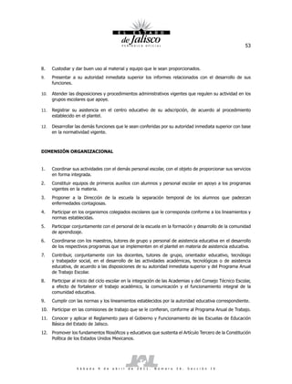 53



8.    Custodiar y dar buen uso al material y equipo que le sean proporcionados.
9.    Presentar a su autoridad inmediata superior los informes relacionados con el desarrollo de sus
      funciones.

10.   Atender las disposiciones y procedimientos administrativos vigentes que regulen su actividad en los
      grupos escolares que apoye.

11.   Registrar su asistencia en el centro educativo de su adscripción, de acuerdo al procedimiento
      establecido en el plantel.

12.   Desarrollar las demás funciones que le sean conferidas por su autoridad inmediata superior con base
      en la normatividad vigente.



DIMENSIÓN ORGANIZACIONAL


1.    Coordinar sus actividades con el demás personal escolar, con el objeto de proporcionar sus servicios
      en forma integrada.
2.    Constituir equipos de primeros auxilios con alumnos y personal escolar en apoyo a los programas
      vigentes en la materia.
3.    Proponer a la Dirección de la escuela la separación temporal de los alumnos que padezcan
      enfermedades contagiosas.
4.    Participar en los organismos colegiados escolares que le corresponda conforme a los lineamientos y
      normas establecidas.
5.    Participar conjuntamente con el personal de la escuela en la formación y desarrollo de la comunidad
      de aprendizaje.
6.    Coordinarse con los maestros, tutores de grupo y personal de asistencia educativa en el desarrollo
      de los respectivos programas que se implementen en el plantel en materia de asistencia educativa.
7.    Contribuir, conjuntamente con los docentes, tutores de grupo, orientador educativo, tecnólogo
      y trabajador social, en el desarrollo de las actividades académicas, tecnológicas o de asistencia
      educativa, de acuerdo a las disposiciones de su autoridad inmediata superior y del Programa Anual
      de Trabajo Escolar.
8.    Participar al inicio del ciclo escolar en la integración de las Academias y del Consejo Técnico Escolar,
      a efecto de fortalecer el trabajo académico, la comunicación y el funcionamiento integral de la
      comunidad educativa.
9.    Cumplir con las normas y los lineamientos establecidos por la autoridad educativa correspondiente.
10. Participar en las comisiones de trabajo que se le confieran, conforme al Programa Anual de Trabajo.
11. Conocer y aplicar el Reglamento para el Gobierno y Funcionamiento de las Escuelas de Educación
    Básica del Estado de Jalisco.
12. Promover los fundamentos filosóficos y educativos que sustenta el Artículo Tercero de la Constitución
    Política de los Estados Unidos Mexicanos.




                   S á b a d o   9   d e   a b r i l   d e   2 0 1 1 .   N ú m e r o   2 6 .   S e c c i ó n   I V
 