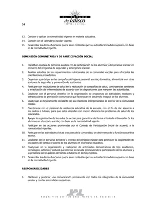 54



13. Conocer y aplicar la normatividad vigente en materia educativa.
14. Cumplir con el calendario escolar vigente.
15.   Desarrollar las demás funciones que le sean conferidas por su autoridad inmediata superior con base
      en la normatividad vigente.


DIMENSIÓN COMUNITARIA Y DE PARTICIPACIÓN SOCIAL


1.    Constituir equipos de primeros auxilios con la participación de los alumnos y del personal escolar en
      el marco del programa de seguridad y emergencia escolar.
2.    Realizar estudios de los requerimientos nutricionales de la comunidad escolar para ofrecerles las
      orientaciones procedentes
3.    Organizar y participar en las campañas de higiene personal, escolar, doméstica, alimenticia y en otras
      acciones de seguridad y prevención de accidentes.
4.    Participar con instituciones de salud en la realización de campañas de salud, contingencias sanitarias
      y erradicación de enfermedades de acuerdo con las disposiciones que marquen las autoridades.
5.    Colaborar con el personal directivo en la organización de programas de actividades escolares y
      extraescolares de proyección comunitaria que favorezcan el desarrollo integral de los alumnos.
6.    Coadyuvar al mejoramiento constante de las relaciones interpersonales al interior de la comunidad
      escolar.
7.    Coordinarse con el personal de asistencia educativa de la escuela, con el fin de dar asesoría a
      los padres o tutores, para que estos atiendan con mayor eficiencia los problemas de salud de los
      educandos.
8.    Apoyar la organización de las redes de acción para garantizar de forma articulada el bienestar de los
      alumnos en el espacio escolar, con base en la normatividad vigente.
9.    Participar en las acciones promovidas por el Consejo de Participación Social de acuerdo a la
      normatividad vigentes.
10. Participar en las actividades cívicas y sociales de la comunidad, sin detrimento de la función sustantiva
    escolar.
11. Colaborar con el personal directivo y el resto del personal escolar para promover la cooperación de
    los padres de familia o tutores de los alumnos en el proceso educativo.
12. Coadyuvar en la organización y realización de actividades demostrativas de tipo académico,
    tecnológico, artístico y cultural que efectúe la escuela promoviendo la participación de los alumnos y
    la presencia de los padres de familia o tutores en dichos eventos.
13. Desarrollar las demás funciones que le sean conferidas por su autoridad inmediata superior con base
    en la normatividad vigente.


RESPONSABILIDADES


1.    Mantener y propiciar una comunicación permanente con todos los integrantes de la comunidad
      escolar y con las autoridades superiores.




                  S á b a d o   9   d e   a b r i l   d e   2 0 1 1 .   N ú m e r o   2 6 .   S e c c i ó n   I V
 