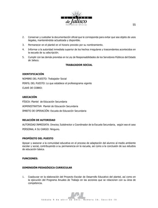 55



2.   Conservar y custodiar la documentación oficial que le corresponda para evitar que sea objeto de usos
     ilegales, manteniéndola actualizada y disponible.
3.   Permanecer en el plantel en el horario previsto por su nombramiento.
4.   Informar a la autoridad inmediata superior de los hechos irregulares y trascendentes acontecidos en
     la escuela de su adscripción.
5.   Cumplir con las demás previstas en la Ley de Responsabilidades de los Servidores Públicos del Estado
     de Jalisco.
                                               TRABAJADOR SOCIAL


IDENTIFICACIÓN
NOMBRE DEL PUESTO: Trabajador Social
PERFIL DEL PUESTO: Lo que establece el profesiograma vigente
CLAVE DE COBRO:


UBICACIÓN
FÍSICA: Plantel de Educación Secundaria
ADMINISTRATIVA Plantel de Educación Secundaria
ÁMBITO DE OPERACIÓN: Escuela de Educación Secundaria


RELACIÓN DE AUTORIDAD
AUTORIDAD INMEDIATA: Director, Subdirector o Coordinador de la Escuela Secundaria, según sea el caso
PERSONAL A SU CARGO: Ninguno.


PROPÓSITO DEL PUESTO
Apoyar y asesorar a la comunidad educativa en el proceso de adaptación del alumno al medio ambiente
escolar y social, contribuyendo a su permanencia en la escuela, así como a la conclusión de sus estudios
de educación básica.


FUNCIONES:


DIMENSIÓN PEDAGÓGICA CURRICULAR


1.   Coadyuvar en la elaboración del Proyecto Escolar de Desarrollo Educativo del plantel, así como en
     la ejecución del Programa Anuales de Trabajo en las acciones que se relacionen con su área de
     competencia.




                 S á b a d o   9   d e   a b r i l   d e   2 0 1 1 .   N ú m e r o   2 6 .   S e c c i ó n   I V
 