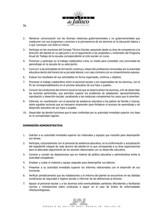 56



2.   Mantener comunicación con las diversas instancias gubernamentales y no gubernamentales que
     coadyuven con sus programas y acciones a la permanencia de los alumnos en la educación básica y
     a que concluyan con éxito la misma.
3.   Participar en las reuniones del Consejo Técnico Escolar, apoyando desde su área de competencia a la
     dirección del plantel en su ejecución y en el seguimiento a los propósitos y contenidos del Programa
     Anual de Trabajo de la escuela correspondiente al ciclo escolar en curso.
4.   Promover y participar en el trabajo colaborativo como un medio para consolidar una comunidad de
     aprendizaje en la escuela de su adscripción.
5.   Concurrir a las actividades de formación continua y desarrollo profesional convocadas por la autoridad
     educativa dentro del horario de su jornada laboral, o en caso contrario con su consentimiento expreso.
6.   Evaluar los resultados de sus actividades en forma organizada, continua y objetiva.
7.   Promover el trabajo colaborativo entre el personal escolar y los responsables de los alumnos, con el
     fin de corresponsabilizarlos en el proceso educativo de sus hijos o pupilos.
8.   Conocer las condiciones del entorno social en las que se desenvuelven los alumnos, a fin de desarrollar
     las acciones pertinentes, que permitan superar los problemas de adaptación, aprovechamiento,
     reprobación y deserción escolar, canalizando a las instancias competentes los casos que lo ameriten.
9.   Informar, en coordinación con el personal de asistencia educativa a los padres de familia o tutores,
     sobre aquellas acciones que es necesario emprender para fortalecer el proceso de aprendizaje y de
     desarrollo educativo de sus hijos o pupilos.
10. Desarrollar las demás funciones que le sean conferidas por su autoridad inmediata superior con base
    en la normatividad vigente.


DIMENSIÓN ADMINISTRATIVA


1.   Solicitar a su autoridad inmediata superior los materiales y equipos que necesite para desempeñar
     sus tareas.
2.   Participar, conjuntamente con el personal de asistencia educativa, en la conformación y actualización
     del expediente integral de cada alumno del plantel en lo que corresponda a su área organizacional
     para el adecuado seguimiento de los asuntos relacionados con su desarrollo educativo.
3.   Conocer y cumplir las disposiciones que en materia de política educativa y administrativa emita la
     autoridad competente.
4.   Emplear y cuidar el material y equipo asignado para desempeñar sus labores.
5.   Presentar a su autoridad inmediata superior los informes relacionados con el desarrollo de sus
     funciones.
6.   Verificar periódicamente que las instalaciones y el entorno del plantel se encuentran en las debidas
     condiciones de seguridad e higiene escolar e informar de las deficiencias al director.
7.   Apoyar al personal escolar y a los alumnos ante eventualidades sanitarias difundiendo y facilitando
     normas y orientaciones sobre conductas a seguir en el caso de brotes de enfermedades
     infectocontagiosas.




                 S á b a d o   9   d e   a b r i l   d e   2 0 1 1 .   N ú m e r o   2 6 .   S e c c i ó n   I V
 