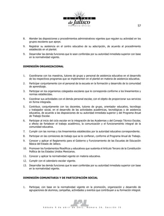 57



8.   Atender las disposiciones y procedimientos administrativos vigentes que regulen su actividad en los
     grupos escolares que apoye.
9.   Registrar su asistencia en el centro educativo de su adscripción, de acuerdo al procedimiento
     establecido en el plantel.
9.   Desarrollar las demás funciones que le sean conferidas por su autoridad inmediata superior con base
     en la normatividad vigente.


DIMENSIÓN ORGANIZACIONAL


1.   Coordinarse con los maestros, tutores de grupo y personal de asistencia educativa en el desarrollo
     de los respectivos programas que se implementen en el plantel en materia de asistencia educativa.
2.   Participar conjuntamente con el personal de la escuela en la formación y desarrollo de la comunidad
     de aprendizaje.
3.   Participar en los organismos colegiados escolares que le corresponda conforme a los lineamientos y
     normas establecidas.
4.   Coordinar sus actividades con el demás personal escolar, con el objeto de proporcionar sus servicios
     en forma integrada.
5.   Contribuir, conjuntamente con los docentes, tutores de grupo, orientador educativo, tecnólogo
     y trabajador social, en el desarrollo de las actividades académicas, tecnológicas o de asistencia
     educativa, de acuerdo a las disposiciones de su autoridad inmediata superior y del Programa Anual
     de Trabajo Escolar.
6.   Participar al inicio del ciclo escolar en la integración de las Academias y del Consejo Técnico Escolar,
     a efecto de fortalecer el trabajo académico, la comunicación y el funcionamiento integral de la
     comunidad educativa.
7.   Cumplir con las normas y los lineamientos establecidos por la autoridad educativa correspondiente.
8.   Participar en las comisiones de trabajo que se le confieran, conforme al Programa Anual de Trabajo.
9.   Conocer y aplicar el Reglamento para el Gobierno y Funcionamiento de las Escuelas de Educación
     Básica del Estado de Jalisco.
10. Promover los fundamentos filosóficos y educativos que sustenta el Artículo Tercero de la Constitución
    Política de los Estados Unidos Mexicanos.
11. Conocer y aplicar la normatividad vigente en materia educativa.
12. Cumplir con el calendario escolar vigente.
13. Desarrollar las demás funciones que le sean conferidas por su autoridad inmediata superior con base
    en la normatividad vigente.


DIMENSIÓN COMUNITARIA Y DE PARTICIPACIÓN SOCIAL


1.   Participar, con base en la normatividad vigente en la promoción, organización y desarrollo de
     agrupaciones de alumnos, campañas, actividades y eventos que contribuyan a su formación integral.




                  S á b a d o   9   d e   a b r i l   d e   2 0 1 1 .   N ú m e r o   2 6 .   S e c c i ó n   I V
 