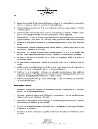 58



2.   Apoyar la organización de las redes de acción para garantizar de forma articulada el bienestar de los
     alumnos en el espacio escolar con base en la normatividad vigente.
3.   Realizar estudios socioeconómicos de la comunidad escolar que le sean requeridos por su autoridad
     inmediata superior.
4.   Realizar las visitas domiciliarias que sean necesarias y requeridas por su autoridad inmediata superior,
     para el adecuado seguimiento del desarrollo educativo de los alumnos del plantel.
5.   Dar seguimiento a los casos de alumnos que por disposición de la dirección escolar y con acuerdo de los
     padres de familia o tutores, hayan sido canalizados para su atención en instituciones especializadas.
6.   Coadyuvar al mejoramiento constante de las relaciones interpersonales al interior de la comunidad
     escolar.
7.   Participar en las campañas de higiene personal, escolar, doméstica, alimenticia y en otras acciones
     de seguridad y prevención de accidentes.
8.   Coordinarse con el personal de asistencia educativa de la escuela con el fin de dar asesoría a los
     padres o tutores para que éstos atiendan con mayor eficiencia los problemas de los educandos.
9.   Participar en las acciones promovidas por el Consejo de Participación Social de acuerdo a la
     normatividad vigente.
10. Participar en las actividades cívicas y sociales de la comunidad sin detrimento de la función sustantiva
    escolar.
11. Colaborar con el personal directivo y el resto del personal escolar para promover la cooperación de
    los padres de familia o tutores de los alumnos en el proceso educativo.
12. Coadyuvar en la organización y realización de actividades demostrativas de tipo académico,
    tecnológico, artístico y cultural que efectúe la escuela promoviendo la participación de los alumnos y
    la presencia de los padres de familia o tutores en dichos eventos.
13. Desarrollar las demás funciones que le sean conferidas por su autoridad inmediata superior con base
    en la normatividad vigente.


RESPONSABILIDADES

1.   Mantener y propiciar una comunicación permanente con todos los integrantes de la comunidad
     escolar y con las autoridades superiores.

2.   Conservar y custodiar la documentación oficial que le corresponda para evitar que sea objeto de usos
     ilegales, manteniéndola actualizada y disponible.

3.   Permanecer en el plantel en el horario previsto por su nombramiento, salvo en comisiones y gestiones
     relacionadas con el desarrollo de sus funciones.

4.   Informar a la autoridad inmediata superior de los hechos irregulares y trascendentes acontecidos en
     la escuela de su adscripción.

5.   Cumplir con las demás previstas en la Ley de Responsabilidades de los Servidores Públicos del Estado
     de Jalisco.




                  S á b a d o   9   d e   a b r i l   d e   2 0 1 1 .   N ú m e r o   2 6 .   S e c c i ó n   I V
 