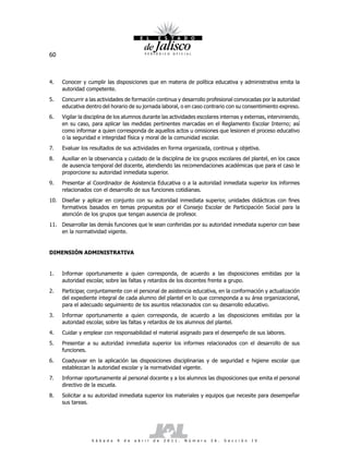 60



4.   Conocer y cumplir las disposiciones que en materia de política educativa y administrativa emita la
     autoridad competente.
5.   Concurrir a las actividades de formación continua y desarrollo profesional convocadas por la autoridad
     educativa dentro del horario de su jornada laboral, o en caso contrario con su consentimiento expreso.
6.   Vigilar la disciplina de los alumnos durante las actividades escolares internas y externas, interviniendo,
     en su caso, para aplicar las medidas pertinentes marcadas en el Reglamento Escolar Interno; así
     como informar a quien corresponda de aquellos actos u omisiones que lesionen el proceso educativo
     o la seguridad e integridad física y moral de la comunidad escolar.
7.   Evaluar los resultados de sus actividades en forma organizada, continua y objetiva.
8.   Auxiliar en la observancia y cuidado de la disciplina de los grupos escolares del plantel, en los casos
     de ausencia temporal del docente, atendiendo las recomendaciones académicas que para el caso le
     proporcione su autoridad inmediata superior.
9.   Presentar al Coordinador de Asistencia Educativa o a la autoridad inmediata superior los informes
     relacionados con el desarrollo de sus funciones cotidianas.
10. Diseñar y aplicar en conjunto con su autoridad inmediata superior, unidades didácticas con fines
    formativos basados en temas propuestos por el Consejo Escolar de Participación Social para la
    atención de los grupos que tengan ausencia de profesor.
11. Desarrollar las demás funciones que le sean conferidas por su autoridad inmediata superior con base
    en la normatividad vigente.


DIMENSIÓN ADMINISTRATIVA


1.   Informar oportunamente a quien corresponda, de acuerdo a las disposiciones emitidas por la
     autoridad escolar, sobre las faltas y retardos de los docentes frente a grupo.
2.   Participar, conjuntamente con el personal de asistencia educativa, en la conformación y actualización
     del expediente integral de cada alumno del plantel en lo que corresponda a su área organizacional,
     para el adecuado seguimiento de los asuntos relacionados con su desarrollo educativo.
3.   Informar oportunamente a quien corresponda, de acuerdo a las disposiciones emitidas por la
     autoridad escolar, sobre las faltas y retardos de los alumnos del plantel.
4.   Cuidar y emplear con responsabilidad el material asignado para el desempeño de sus labores.
5.   Presentar a su autoridad inmediata superior los informes relacionados con el desarrollo de sus
     funciones.
6.   Coadyuvar en la aplicación las disposiciones disciplinarias y de seguridad e higiene escolar que
     establezcan la autoridad escolar y la normatividad vigente.
7.   Informar oportunamente al personal docente y a los alumnos las disposiciones que emita el personal
     directivo de la escuela.
8.   Solicitar a su autoridad inmediata superior los materiales y equipos que necesite para desempeñar
     sus tareas.




                  S á b a d o   9   d e   a b r i l   d e   2 0 1 1 .   N ú m e r o   2 6 .   S e c c i ó n   I V
 