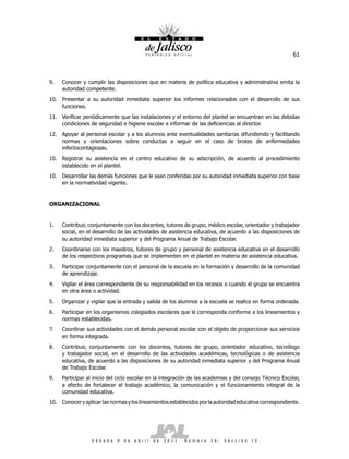 61



9.   Conocer y cumplir las disposiciones que en materia de política educativa y administrativa emita la
     autoridad competente.
10. Presentar a su autoridad inmediata superior los informes relacionados con el desarrollo de sus
    funciones.
11. Verificar periódicamente que las instalaciones y el entorno del plantel se encuentran en las debidas
    condiciones de seguridad e higiene escolar e informar de las deficiencias al director.
12. Apoyar al personal escolar y a los alumnos ante eventualidades sanitarias difundiendo y facilitando
    normas y orientaciones sobre conductas a seguir en el caso de brotes de enfermedades
    infectocontagiosas.
10. Registrar su asistencia en el centro educativo de su adscripción, de acuerdo al procedimiento
    establecido en el plantel.
10. Desarrollar las demás funciones que le sean conferidas por su autoridad inmediata superior con base
    en la normatividad vigente.


ORGANIZACIONAL


1.   Contribuir, conjuntamente con los docentes, tutores de grupo, médico escolar, orientador y trabajador
     social, en el desarrollo de las actividades de asistencia educativa, de acuerdo a las disposiciones de
     su autoridad inmediata superior y del Programa Anual de Trabajo Escolar.
2.   Coordinarse con los maestros, tutores de grupo y personal de asistencia educativa en el desarrollo
     de los respectivos programas que se implementen en el plantel en materia de asistencia educativa.
3.   Participar conjuntamente con el personal de la escuela en la formación y desarrollo de la comunidad
     de aprendizaje.
4.   Vigilar el área correspondiente de su responsabilidad en los recesos o cuando el grupo se encuentra
     en otra área o actividad.
5.   Organizar y vigilar que la entrada y salida de los alumnos a la escuela se realice en forma ordenada.
6.   Participar en los organismos colegiados escolares que le corresponda conforme a los lineamientos y
     normas establecidas.
7.   Coordinar sus actividades con el demás personal escolar con el objeto de proporcionar sus servicios
     en forma integrada.
8.   Contribuir, conjuntamente con los docentes, tutores de grupo, orientador educativo, tecnólogo
     y trabajador social, en el desarrollo de las actividades académicas, tecnológicas o de asistencia
     educativa, de acuerdo a las disposiciones de su autoridad inmediata superior y del Programa Anual
     de Trabajo Escolar.
9.   Participar al inicio del ciclo escolar en la integración de las academias y del consejo Técnico Escolar,
     a efecto de fortalecer el trabajo académico, la comunicación y el funcionamiento integral de la
     comunidad educativa.
10. Conocer y aplicar las normas y los lineamientos establecidos por la autoridad educativa correspondiente.




                  S á b a d o   9   d e   a b r i l   d e   2 0 1 1 .   N ú m e r o   2 6 .   S e c c i ó n   I V
 