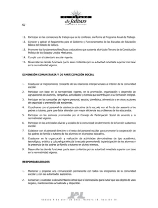 62



11. Participar en las comisiones de trabajo que se le confieran, conforme al Programa Anual de Trabajo.
12. Conocer y aplicar el Reglamento para el Gobierno y Funcionamiento de las Escuelas de Educación
    Básica del Estado de Jalisco.
13. Promover los fundamentos filosóficos y educativos que sustenta el Artículo Tercero de la Constitución
    Política de los Estados Unidos Mexicanos.
14. Cumplir con el calendario escolar vigente.
15. Desarrollar las demás funciones que le sean conferidas por su autoridad inmediata superior con base
    en la normatividad vigente.


DIMENSIÓN COMUNITARIA Y DE PARTICIPACIÓN SOCIAL


1.   Coadyuvar al mejoramiento constante de las relaciones interpersonales al interior de la comunidad
     escolar.
2.   Participar con base en la normatividad vigente, en la promoción, organización y desarrollo de
     agrupaciones de alumnos, campañas, actividades y eventos que contribuyan a su formación integral.
3.   Participar en las campañas de higiene personal, escolar, doméstica, alimenticia y en otras acciones
     de seguridad y prevención de accidentes.
4.   Coordinarse con el personal de asistencia educativa de la escuela con el fin de dar asesoría a los
     padres o tutores, para que éstos atiendan con mayor eficiencia los problemas de los educandos.
5.   Participar en las acciones promovidas por el Consejo de Participación Social de acuerdo a la
     normatividad vigente.
6.   Participar en las actividades cívicas y sociales de la comunidad sin detrimento de la función sustantiva
     escolar.
7.   Colaborar con el personal directivo y el resto del personal escolar para promover la cooperación de
     los padres de familia o tutores de los alumnos en el proceso educativo.
8.   Coadyuvar en la organización y realización de actividades demostrativas de tipo académico,
     tecnológico, artístico y cultural que efectúe la escuela promoviendo la participación de los alumnos y
     la presencia de los padres de familia o tutores en dichos eventos.
9.   Desarrollar las demás funciones que le sean conferidas por su autoridad inmediata superior con base
     en la normatividad vigente.


RESPONSABILIDADES


1.   Mantener y propiciar una comunicación permanente con todos los integrantes de la comunidad
     escolar y con las autoridades superiores.

2.   Conservar y custodiar la documentación oficial que le corresponda para evitar que sea objeto de usos
     ilegales, manteniéndola actualizada y disponible.




                  S á b a d o   9   d e   a b r i l   d e   2 0 1 1 .   N ú m e r o   2 6 .   S e c c i ó n   I V
 