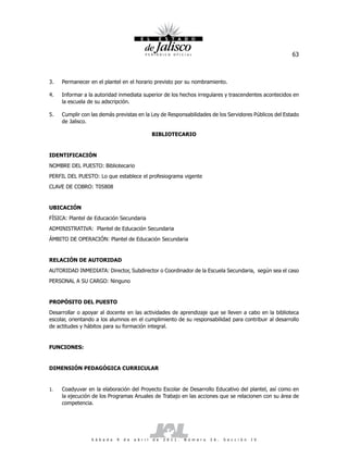 63



3.   Permanecer en el plantel en el horario previsto por su nombramiento.

4.   Informar a la autoridad inmediata superior de los hechos irregulares y trascendentes acontecidos en
     la escuela de su adscripción.

5.   Cumplir con las demás previstas en la Ley de Responsabilidades de los Servidores Públicos del Estado
     de Jalisco.

                                                     BIBLIOTECARIO


IDENTIFICACIÓN
NOMBRE DEL PUESTO: Bibliotecario
PERFIL DEL PUESTO: Lo que establece el profesiograma vigente
CLAVE DE COBRO: T05808


UBICACIÓN
FÍSICA: Plantel de Educación Secundaria
ADMINISTRATIVA: Plantel de Educación Secundaria
ÁMBITO DE OPERACIÓN: Plantel de Educación Secundaria


RELACIÓN DE AUTORIDAD
AUTORIDAD INMEDIATA: Director, Subdirector o Coordinador de la Escuela Secundaria, según sea el caso
PERSONAL A SU CARGO: Ninguno


PROPÓSITO DEL PUESTO
Desarrollar o apoyar al docente en las actividades de aprendizaje que se lleven a cabo en la biblioteca
escolar, orientando a los alumnos en el cumplimiento de su responsabilidad para contribuir al desarrollo
de actitudes y hábitos para su formación integral.


FUNCIONES:


DIMENSIÓN PEDAGÓGICA CURRICULAR


1.   Coadyuvar en la elaboración del Proyecto Escolar de Desarrollo Educativo del plantel, así como en
     la ejecución de los Programas Anuales de Trabajo en las acciones que se relacionen con su área de
     competencia.




                 S á b a d o   9   d e   a b r i l   d e   2 0 1 1 .   N ú m e r o   2 6 .   S e c c i ó n   I V
 