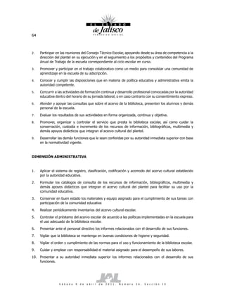 64



2.   Participar en las reuniones del Consejo Técnico Escolar, apoyando desde su área de competencia a la
     dirección del plantel en su ejecución y en el seguimiento a los propósitos y contenidos del Programa
     Anual de Trabajo de la escuela correspondiente al ciclo escolar en curso.

3.   Promover y participar en el trabajo colaborativo como un medio para consolidar una comunidad de
     aprendizaje en la escuela de su adscripción.

4.   Conocer y cumplir las disposiciones que en materia de política educativa y administrativa emita la
     autoridad competente.

5.   Concurrir a las actividades de formación continua y desarrollo profesional convocadas por la autoridad
     educativa dentro del horario de su jornada laboral, o en caso contrario con su consentimiento expreso.

6.   Atender y apoyar las consultas que sobre el acervo de la biblioteca, presenten los alumnos y demás
     personal de la escuela.

7.   Evaluar los resultados de sus actividades en forma organizada, continua y objetiva.

8.   Promover, organizar y controlar el servicio que presta la biblioteca escolar, así como cuidar la
     conservación, custodia e incremento de los recursos de información, bibliográficos, multimedia y
     demás apoyos didácticos que integran el acervo cultural del plantel.

9.   Desarrollar las demás funciones que le sean conferidas por su autoridad inmediata superior con base
     en la normatividad vigente.



DIMENSIÓN ADMINISTRATIVA



1.   Aplicar el sistema de registro, clasificación, codificación y acomodo del acervo cultural establecido
     por la autoridad educativa.

2.   Formular los catálogos de consulta de los recursos de información, bibliográficos, multimedia y
     demás apoyos didácticos que integran el acervo cultural del plantel para facilitar su uso por la
     comunidad educativa.

3.   Conservar en buen estado los materiales y equipo asignado para el cumplimiento de sus tareas con
     participación de la comunidad educativa

4.   Realizar periódicamente inventarios del acervo cultural escolar.

5.   Controlar el préstamo del acervo escolar de acuerdo a las políticas implementadas en la escuela para
     el uso adecuado de la biblioteca escolar.

6.   Presentar ante el personal directivo los informes relacionados con el desarrollo de sus funciones.

7.   Vigilar que la biblioteca se mantenga en buenas condiciones de higiene y seguridad.

8.   Vigilar el orden y cumplimiento de las normas para el uso y funcionamiento de la biblioteca escolar.

9.   Cuidar y emplear con responsabilidad el material asignado para el desempeño de sus labores.

10. Presentar a su autoridad inmediata superior los informes relacionados con el desarrollo de sus
    funciones.




                 S á b a d o   9   d e   a b r i l   d e   2 0 1 1 .   N ú m e r o   2 6 .   S e c c i ó n   I V
 