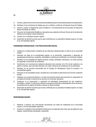 66



9.   Conocer y aplicar las normas y los lineamientos establecidos por la autoridad educativa correspondiente.
10. Participar en las comisiones de trabajo que se le confieran, conforme al Programa Anual de Trabajo.
11. Conocer y aplicar el Reglamento para el Gobierno y Funcionamiento de las Escuelas de Educación
    Básica del Estado de Jalisco.
12. Promover los fundamentos filosóficos y educativos que sustenta el Artículo Tercero de la Constitución
    Política de los Estados Unidos Mexicanos.
13. Cumplir con el calendario escolar vigente.
14. Desarrollar las demás funciones que le sean conferidas por su autoridad inmediata superior con base
    en la normatividad vigente.


DIMENSIÓN COMUNITARIA Y DE PARTICIPACIÓN SOCIAL


1.   Coadyuvar al mejoramiento constante de las relaciones interpersonales al interior de la comunidad
     escolar.
2.   Participar con base en la normatividad vigente, en la promoción, organización y desarrollo de
     agrupaciones de alumnos, campañas, actividades y eventos que contribuyan a su formación integral.
3.   Participar en las campañas de higiene personal, escolar, doméstica, alimenticia y en otras acciones
     de seguridad y prevención de accidentes.
4.   Coordinarse con el personal de asistencia educativa de la escuela con el fin de dar asesoría a los
     padres o tutores, para que éstos atiendan con mayor eficiencia los problemas de los educandos.
5.   Participar en las acciones promovidas por el Consejo de Participación Social de acuerdo a la
     normatividad vigente.
6.   Participar en las actividades cívicas y sociales de la comunidad sin detrimento de la función sustantiva
     escolar.
7.   Colaborar con el personal directivo y el resto del personal escolar para promover la cooperación de
     los padres de familia o tutores de los alumnos en el proceso educativo.
8.   Coadyuvar en la organización y realización de actividades demostrativas de tipo académico,
     tecnológico, artístico y cultural que efectúe la escuela promoviendo la participación de los alumnos y
     la presencia de los padres de familia o tutores en dichos eventos.
9.   Desarrollar las demás funciones que le sean conferidas por su autoridad inmediata superior con base
     en la normatividad vigente.




RESPONSABILIDADES




1.   Mantener y propiciar una comunicación permanente con todos los integrantes de la comunidad
     escolar y con las autoridades superiores.
2.   Conservar y custodiar la documentación oficial que le corresponda para evitar que sea objeto de usos
     ilegales, manteniéndola actualizada y disponible.




                  S á b a d o   9   d e   a b r i l   d e   2 0 1 1 .   N ú m e r o   2 6 .   S e c c i ó n   I V
 