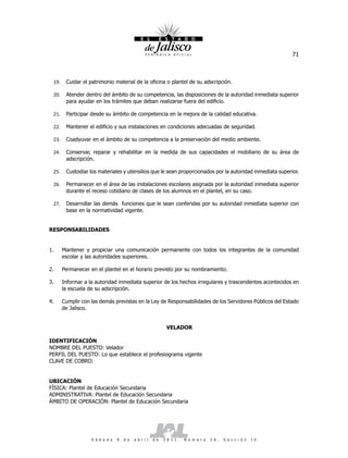 71



 19.    Cuidar el patrimonio material de la oficina o plantel de su adscripción.

 20.    Atender dentro del ámbito de su competencia, las disposiciones de la autoridad inmediata superior
        para ayudar en los trámites que deban realizarse fuera del edificio.

 21.    Participar desde su ámbito de competencia en la mejora de la calidad educativa.

 22.    Mantener el edificio y sus instalaciones en condiciones adecuadas de seguridad.

 23.    Coadyuvar en el ámbito de su competencia a la preservación del medio ambiente.

 24.    Conservar, reparar y rehabilitar en la medida de sus capacidades el mobiliario de su área de
        adscripción.

 25.    Custodiar los materiales y utensilios que le sean proporcionados por la autoridad inmediata superior.

 26.    Permanecer en el área de las instalaciones escolares asignada por la autoridad inmediata superior
        durante el receso cotidiano de clases de los alumnos en el plantel, en su caso.

 27.    Desarrollar las demás funciones que le sean conferidas por su autoridad inmediata superior con
        base en la normatividad vigente.


RESPONSABILIDADES


1.     Mantener y propiciar una comunicación permanente con todos los integrantes de la comunidad
       escolar y las autoridades superiores.

2.     Permanecer en el plantel en el horario previsto por su nombramiento.

3.     Informar a la autoridad inmediata superior de los hechos irregulares y trascendentes acontecidos en
       la escuela de su adscripción.

4.     Cumplir con las demás previstas en la Ley de Responsabilidades de los Servidores Públicos del Estado
       de Jalisco.


                                                              VELADOR

IDENTIFICACIÓN
NOMBRE DEL PUESTO: Velador
PERFIL DEL PUESTO: Lo que establece el profesiograma vigente
CLAVE DE COBRO:


UBICACIÓN
FÍSICA: Plantel de Educación Secundaria
ADMINISTRATIVA: Plantel de Educación Secundaria
ÁMBITO DE OPERACIÓN: Plantel de Educación Secundaria




                   S á b a d o   9   d e   a b r i l   d e   2 0 1 1 .   N ú m e r o   2 6 .   S e c c i ó n   I V
 