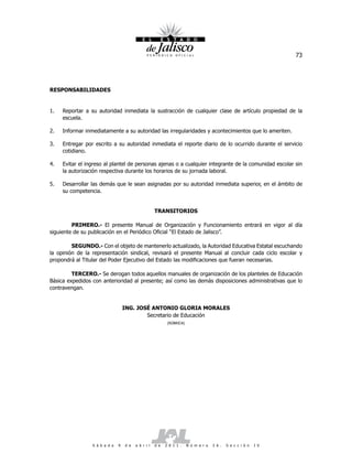 73




RESPONSABILIDADES


1.   Reportar a su autoridad inmediata la sustracción de cualquier clase de artículo propiedad de la
     escuela.

2.   Informar inmediatamente a su autoridad las irregularidades y acontecimientos que lo ameriten.

3.   Entregar por escrito a su autoridad inmediata el reporte diario de lo ocurrido durante el servicio
     cotidiano.

4.   Evitar el ingreso al plantel de personas ajenas o a cualquier integrante de la comunidad escolar sin
     la autorización respectiva durante los horarios de su jornada laboral.

5.   Desarrollar las demás que le sean asignadas por su autoridad inmediata superior, en el ámbito de
     su competencia.


                                                     TRANSITORIOS

         PRIMERO.- El presente Manual de Organización y Funcionamiento entrará en vigor al día
siguiente de su publicación en el Periódico Oficial “El Estado de Jalisco”.

         SEGUNDO.- Con el objeto de mantenerlo actualizado, la Autoridad Educativa Estatal escuchando
la opinión de la representación sindical, revisará el presente Manual al concluir cada ciclo escolar y
propondrá al Titular del Poder Ejecutivo del Estado las modificaciones que fueran necesarias.

         TERCERO.- Se derogan todos aquellos manuales de organización de los planteles de Educación
Básica expedidos con anterioridad al presente; así como las demás disposiciones administrativas que lo
contravengan.


                                   ING. JOSÉ ANTONIO GLORIA MORALES
                                           Secretario de Educación
                                                            (RÚBRICA)




                 S á b a d o   9   d e   a b r i l   d e   2 0 1 1 .    N ú m e r o   2 6 .   S e c c i ó n   I V
 