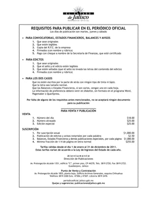 REQUISITOS PARA PUBLICAR EN EL PERIÓDICO OFICIAL
                             Los días de publicación son martes, jueves y sábado

•	 PARA	CONVOCATORIAS,	ESTADOS	FINANCIEROS,	BALANCES	Y	AVISOS
          1.     Que sean originales
          2.     Que estén legibles
          3.     Copia del R.F.C. de la empresa
          4.     Firmados (con nombre y rúbrica)
          5.	    Pago	con	cheque	a	nombre	de	la	Secretaría	de	Finanzas,	que	esté	certificado

•	 PARA	EDICTOS
          1.     Que sean originales
          2.     Que el sello y el edicto estén legibles
          3.     Que estén sellados (que el sello no invada las letras del contenido del edicto)
          4.     Firmados (con nombre y rúbrica)

•	 PARA	LOS	DOS	CASOS
          Que no estén escritos por la parte de atrás con ningún tipo de tinta ni lápiz.
          Que la letra sea tamaño normal.
          Que los Balances o Estados Financieros, si son varios, vengan uno en cada hoja.
          La información de preferencia deberá venir en diskette, sin formato en el programa Word,
          Pagemaker o QuarXpress.

   Por	falta	de	alguno	de	los	requisitos	antes	mencionados,	no	se	aceptará	ningún	documento
                                        para	su	publicación


                                       PARA	VENTA	Y	PUBLICACIÓN
VENTA
          1. Número del día                                                                                   $18.00
          2. Número atrasado                                                                                  $25.00
          3. Edición especial                                                                                 $25.00

SUSCRIPCIÓN
          1.     Por suscripción anual                                                           $1,000.00
          2.     Publicación de edictos y avisos notariales por cada palabra                         $2.50
          3.     Balances, Estados Financieros y demás publicaciones especiales, por cada página $1,000.00
          4.     Mínima fracción de 1/4 de página en letra normal                                  $255.00

                    Tarifas	válidas	desde	el	día	1	de	enero	al	31	de	diciembre	de	2011.
                Estas	tarifas	varían	de	acuerdo	a	la	Ley	de	Ingresos	del	Estado	de	cada	año.

                                             Atentamente
                                          Dirección de Publicaciones
        Av.	Prolongación	Alcalde	1351,	edificio	“C”,	primer	piso,	CP	44270,	Tels.	3819	2720,	Fax	3819	2722.
                                                Guadalajara, Jalisco

                                       Punto	de	Venta	y	Contratación
            Av.	Prolongación	Alcalde	1855,	planta	baja,	Edificio	Archivos	Generales,	esquina	Chihuahua
                            Teléfono	3819	2300	Exts.	47306	y	47307.	Libreria	3819	2476

                                          periodicooficial.jalisco.gob.mx
                               Quejas	y	sugerencias:	publicaciones@jalisco.gob.mx
 