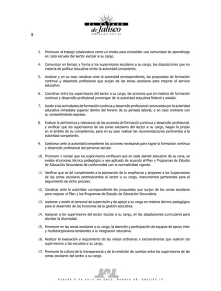 8



    3.   Promover el trabajo colaborativo como un medio para consolidar una comunidad de aprendizaje
         en cada escuela del sector escolar a su cargo.

    4.   Comunicar en tiempo y forma a los supervisores escolares a su cargo, las disposiciones que en
         materia de política educativa emita la autoridad competente.

    5.   Analizar y en su caso canalizar ante la autoridad correspondiente, las propuestas de formación
         continua y desarrollo profesional que surjan de las zonas escolares para mejorar el servicio
         educativo.

    6.   Coordinar entre los supervisores del sector a su cargo, las acciones que en materia de formación
         continua y desarrollo profesional provengan de la autoridad educativa federal y estatal.

    7.   Asistir a las actividades de formación continua y desarrollo profesional convocadas por la autoridad
         educativa inmediata superior dentro del horario de su jornada laboral, o en caso contrario con
         su consentimiento expreso.

    8.   Evaluar la pertinencia y relevancia de las acciones de formación continua y desarrollo profesional,
         y verificar que los supervisores de las zonas escolares del sector a su cargo, hagan lo propio
         en el ámbito de su competencia, para en su caso realizar las recomendaciones pertinentes a la
         autoridad competente.

    9.   Gestionar ante la autoridad competente las acciones necesarias para lograr la formación continua
         y desarrollo profesional del personal escolar.

    10. Promover y revisar que los supervisores verifiquen que en cada plantel educativo de su zona, se
        evalúe el proceso técnico pedagógico y sea aplicado de acuerdo al Plan y Programas de Estudio
        de Educación Secundaria de conformidad con la normatividad vigente.

    11. Verificar que se dé cumplimiento a la planeación de la enseñanza y proponer a los Supervisores
        de las zonas escolares pertenecientes al sector a su cargo, instrumentos pertinentes para el
        seguimiento de dicho proceso.

    12. Canalizar ante la autoridad correspondiente las propuestas que surjan de las zonas escolares
        para mejorar el Plan y los Programas de Estudio de Educación Secundaria.

    13. Asesorar y asistir al personal de supervisión y de apoyo a su cargo en materia técnico pedagógica
        para el desarrollo de las funciones de la gestión educativa.

    14. Asesorar a los supervisores del sector escolar a su cargo, en las adaptaciones curriculares para
        atender la diversidad.

    15. Promover en las zonas escolares a su cargo, la atención y participación de equipos de apoyo inter
        y multidisciplinarios tendientes a la integración educativa.

    16. Realizar la evaluación y seguimiento de las visitas ordinarias y extraordinarias que realicen los
        supervisores a las escuelas a su cargo.

    17. Promover la cultura de la transparencia y de la rendición de cuentas entre los supervisores de las
        zonas escolares del sector a su cargo.




                  S á b a d o   9   d e   a b r i l   d e   2 0 1 1 .   N ú m e r o   2 6 .   S e c c i ó n   I V
 