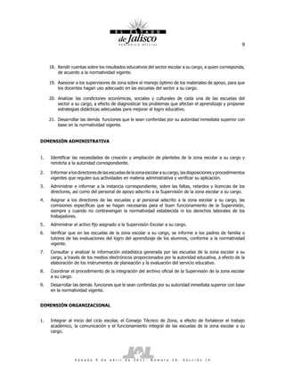 9



     18. Rendir cuentas sobre los resultados educativos del sector escolar a su cargo, a quien corresponda,
         de acuerdo a la normatividad vigente.

     19. Asesorar a los supervisores de zona sobre el manejo óptimo de los materiales de apoyo, para que
         los docentes hagan uso adecuado en las escuelas del sector a su cargo.

     20. Analizar las condiciones económicas, sociales y culturales de cada una de las escuelas del
         sector a su cargo, a efecto de diagnosticar los problemas que afectan el aprendizaje y proponer
         estrategias didácticas adecuadas para mejorar el logro educativo.

     21. Desarrollar las demás funciones que le sean conferidas por su autoridad inmediata superior con
         base en la normatividad vigente.


DIMENSIÓN ADMINISTRATIVA


1.   Identificar las necesidades de creación y ampliación de planteles de la zona escolar a su cargo y
     remitirla a la autoridad correspondiente.

2.   Informar a los directores de las escuelas de la zona escolar a su cargo, las disposiciones y procedimientos
     vigentes que regulen sus actividades en materia administrativa y verificar su aplicación.
3.   Administrar e informar a la instancia correspondiente, sobre las faltas, retardos y licencias de los
     directores, así como del personal de apoyo adscrito a la Supervisión de la zona escolar a su cargo.
4.   Asignar a los directores de las escuelas y al personal adscrito a la zona escolar a su cargo, las
     comisiones específicas que se hagan necesarias para el buen funcionamiento de la Supervisión,
     siempre y cuando no contravengan la normatividad establecida ni los derechos laborales de los
     trabajadores.
5.   Administrar el activo fijo asignado a la Supervisión Escolar a su cargo.
6.   Verificar que en las escuelas de la zona escolar a su cargo, se informe a los padres de familia o
     tutores de las evaluaciones del logro del aprendizaje de los alumnos, conforme a la normatividad
     vigente.
7.   Consultar y analizar la información estadística generada por las escuelas de la zona escolar a su
     cargo, a través de los medios electrónicos proporcionados por la autoridad educativa, a efecto de la
     elaboración de los instrumentos de planeación y la evaluación del servicio educativo.
8.   Coordinar el procedimiento de la integración del archivo oficial de la Supervisión de la zona escolar
     a su cargo.
9.   Desarrollar las demás funciones que le sean conferidas por su autoridad inmediata superior con base
     en la normatividad vigente.


DIMENSIÓN ORGANIZACIONAL


1.   Integrar al inicio del ciclo escolar, el Consejo Técnico de Zona, a efecto de fortalecer el trabajo
     académico, la comunicación y el funcionamiento integral de las escuelas de la zona escolar a su
     cargo.




                  S á b a d o   9   d e   a b r i l   d e   2 0 1 1 .   N ú m e r o   2 6 .   S e c c i ó n   I V
 