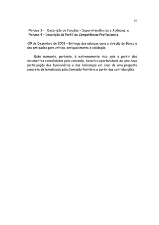 10


-Volume 3 - Descrição de Funções – Superintendências e Agências, e
-Volume 4 – Descrição do Perfil de Competências Profissionais.

-29 de Dezembro de 2003 – Entrega dos esboços para a direção do Banco e
das entidades para crítica, enriquecimento e validação.

     Este momento, portanto, é extremamente rico pois a partir dos
documentos consolidados pela comissão, haverá a oportunidade de uma nova
participação dos funcionários e das lideranças em cima de uma proposta
concreta sistematizada pela Comissão Paritária a partir das contribuições.
 