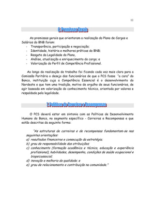 11




      As premissas gerais que orientaram a realização do Plano de Cargos e
Salários do BNB foram:
   - Transparência, participação e negociação;
   - Identidade, história e melhores práticas do BNB;
   - Resgate da Legalidade do Plano,
   - Análise, atualização e enriquecimento do cargo; e
   - Valorização do Perfil de Competência Profissional.

    Ao longo da realização do trabalho foi ficando cada vez mais claro para a
Comissão Paritária o desejo dos funcionários de que o PCS fosse “a cara” do
Banco, instituição cuja a Competência Essencial é o desenvolvimento do
Nordeste e que tem uma tradição, motivo de orgulho de seus funcionários, de
agir baseada em valorização do conhecimento técnico, orientada por valores e
respaldada pela legalidade.




     O PCS deverá estar em sintonia com as Políticas de Desenvolvimento
Humano do Banco, no segmento específico - Carreiras e Recompensas e que
estão descritas da seguinte forma:

        “As estruturas de carreiras e de recompensas fundamentam-se nas
   seguintes orientações:
   a) resultados financeiros e consecução da estratégia;
   b) grau de responsabilidade das atribuições;
   c) conhecimento (formação acadêmica e técnica, educação e experiência
      profissional), habilidades, desempenho, condições de saúde ocupacional e
      biopsicossocial;
   d) inovação e melhoria da qualidade; e
   e) grau de relacionamento e contribuição na comunidade.”
 