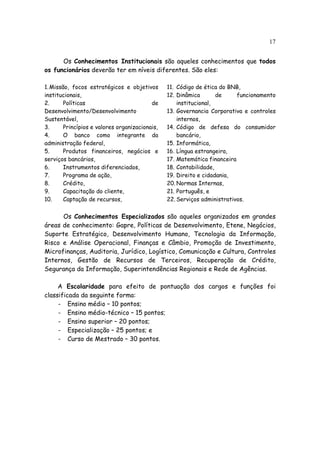17


      Os Conhecimentos Institucionais são aqueles conhecimentos que todos
os funcionários deverão ter em níveis diferentes. São eles:

1. Missão, focos estratégicos e objetivos       11. Código de ética do BNB,
institucionais,                                 12. Dinâmica       de     funcionamento
2.      Políticas                         de        institucional,
Desenvolvimento/Desenvolvimento                 13. Governancia Corporativa e controles
Sustentável,                                        internos,
3.      Princípios e valores organizacionais,   14. Código de defesa do consumidor
4.      O banco como integrante da                  bancário,
administração federal,                          15. Informática,
5.      Produtos financeiros, negócios e        16. Língua estrangeira,
serviços bancários,                             17. Matemática financeira
6.      Instrumentos diferenciados,             18. Contabilidade,
7.      Programa de ação,                       19. Direito e cidadania,
8.      Crédito,                                20. Normas Internas,
9.      Capacitação do cliente,                 21. Português, e
10.     Captação de recursos,                   22. Serviços administrativos.


      Os Conhecimentos Especializados são aqueles organizados em grandes
áreas de conhecimento: Gapre, Políticas de Desenvolvimento, Etene, Negócios,
Suporte Estratégico, Desenvolvimento Humano, Tecnologia da Informação,
Risco e Análise Operacional, Finanças e Câmbio, Promoção de Investimento,
Microfinanças, Auditoria, Jurídico, Logístico, Comunicação e Cultura, Controles
Internos, Gestão de Recursos de Terceiros, Recuperação de Crédito,
Segurança da Informação, Superintendências Regionais e Rede de Agências.

     A Escolaridade para efeito de pontuação dos cargos e funções foi
classificada da seguinte forma:
     - Ensino médio – 10 pontos;
     - Ensino médio-técnico – 15 pontos;
     - Ensino superior – 20 pontos;
     - Especialização – 25 pontos; e
     - Curso de Mestrado – 30 pontos.
 