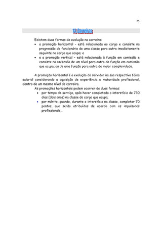 25




        Existem duas formas de evolução na carreira:
        • a promoção horizontal – está relacionada ao cargo e consiste na
           progressão do funcionário de uma classe para outra imediatamente
           seguinte no cargo que ocupa; e
        • e a promoção vertical – está relacionada à função em comissão e
           consiste na ascensão de um nível para outro da função em comissão
           que ocupa, ou de uma função para outra de maior complexidade.

         A promoção horizontal é a evolução do servidor na sua respectiva faixa
salarial considerando a aquisição de experiência e maturidade profissional,
dentro de um mesmo nível de carreira.
         As promoções horizontais podem ocorrer de duas formas:
          • por tempo de serviço, após haver completado o interstício de 730
             dias (dois anos) na classe do cargo que ocupa;
          • por mérito, quando, durante o interstício na classe, completar 70
             pontos, que serão atribuídos de acordo com os impulsores
             profissionais .
 