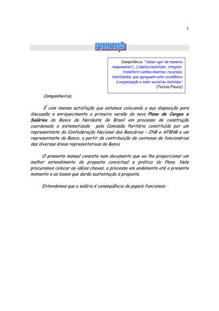 3




                                            Competência: “Saber agir de maneira
                                      responsável (...) implica mobilizar, integrar,
                                             transferir conhecimentos, recursos,
                                      habilidades, que agreguem valor econômico
                                        à organização e valor social ao indivíduo”
                                                                   (Tereza Fleury)

      Companheiros,

      É com imensa satisfação que estamos colocando a sua disposição para
discussão e enriquecimento a primeira versão do novo Plano de Cargos e
Salários do Banco do Nordeste do Brasil em processo de construção
coordenado e sistematizado pela Comissão Paritária constituída por um
representante da Confederação Nacional dos Bancários – CNB e AFBNB e um
representante do Banco, a partir da contribuição de centenas de funcionários
das diversas áreas representativas do Banco

     O presente manual consiste num documento que vai lhe proporcionar um
melhor entendimento da proposta conceitual e prática do Plano. Nele
procuramos colocar as idéias chaves, o processo em andamento até o presente
momento e as bases que darão sustentação à proposta.

     Entendemos que o salário é conseqüência de papeis funcionais
 