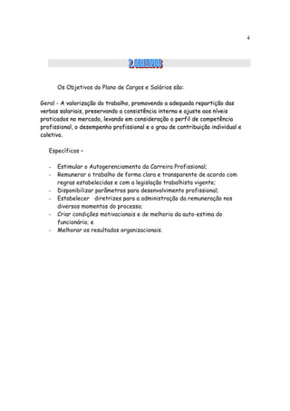 4




       Os Objetivos do Plano de Cargos e Salários são:

Geral - A valorização do trabalho, promovendo a adequada repartição das
verbas salariais, preservando a consistência interna e ajuste aos níveis
praticados no mercado, levando em consideração o perfil de competência
profissional, o desempenho profissional e o grau de contribuição individual e
coletivo.

   Específicos –

   -   Estimular o Autogerenciamento da Carreira Profissional;
   -   Remunerar o trabalho de forma clara e transparente de acordo com
       regras estabelecidas e com a legislação trabalhista vigente;
   -   Disponibilizar parâmetros para desenvolvimento profissional;
   -   Estabelecer diretrizes para a administração da remuneração nos
       diversos momentos do processo;
   -   Criar condições motivacionais e de melhoria da auto-estima do
       funcionário; e
   -   Melhorar os resultados organizacionais.
 