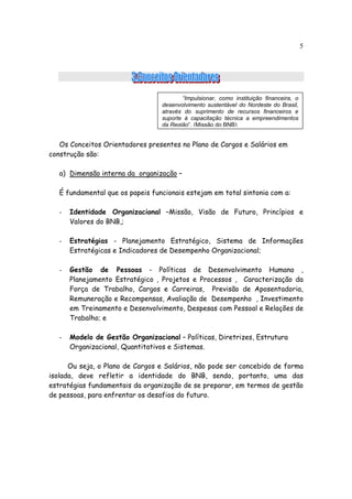 5




                                         “Impulsionar, como instituição financeira, o
                                  desenvolvimento sustentável do Nordeste do Brasil,
                                  através do suprimento de recursos financeiros e
                                  suporte à capacitação técnica a empreendimentos
                                  da Região”. (Missão do BNB)


   Os Conceitos Orientadores presentes no Plano de Cargos e Salários em
construção são:

   a) Dimensão interna da organização –

   É fundamental que os papeis funcionais estejam em total sintonia com a:

   -   Identidade Organizacional –Missão, Visão de Futuro, Princípios e
       Valores do BNB,;

   -   Estratégias - Planejamento Estratégico, Sistema de Informações
       Estratégicas e Indicadores de Desempenho Organizacional;

   -   Gestão de Pessoas - Políticas de Desenvolvimento Humano ,
       Planejamento Estratégico , Projetos e Processos , Caracterização da
       Força de Trabalho, Cargos e Carreiras, Previsão de Aposentadoria,
       Remuneração e Recompensas, Avaliação de Desempenho , Investimento
       em Treinamento e Desenvolvimento, Despesas com Pessoal e Relações de
       Trabalho; e

   -   Modelo de Gestão Organizacional – Políticas, Diretrizes, Estrutura
       Organizacional, Quantitativos e Sistemas.

      Ou seja, o Plano de Cargos e Salários, não pode ser concebido de forma
isolada, deve refletir a identidade do BNB, sendo, portanto, uma das
estratégias fundamentais da organização de se preparar, em termos de gestão
de pessoas, para enfrentar os desafios do futuro.
 