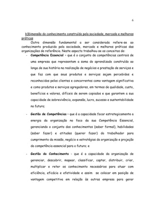 6



  b)Dimensão do conhecimento construído pela sociedade, mercado e melhores
práticas
      Outra dimensão fundamental a ser considerada refere-se ao
conhecimento produzido pela sociedade, mercado e melhores práticas das
organizações de referência. Neste aspecto trabalhou-se os conceitos de:
   - Competência Essencial – que é o conjunto de competências centrais de

       uma empresa que representam a soma do aprendizado construído ao

       longo de sua história na realização de negócios e prestação de serviços e

       que faz com que seus produtos e serviços sejam percebidos e

       reconhecidos pelos clientes e concorrentes como vantagem significativa

       e como produtos e serviços agregadores, em termos de qualidade, custo,

       benefícios e valores, difíceis de serem copiados e que garantem a sua

       capacidade de sobrevivência, expansão, lucro, sucesso e sustentabilidade

       no futuro;

   -   Gestão de Competências – que é a capacidade focar estrategicamente a

       energia da organização no foco da sua Competência Essencial,

       gerenciando o conjunto dos conhecimentos (saber formal), habilidades

       (saber   fazer)   e   atitudes   (querer   fazer)   do   trabalhador   para

       cumprimento da missão, negócio e estratégias da organização e projeção

       da competência essencial para o futuro; e

   -   Gestão do Conhecimento - que é a capacidade da organização de

       gerenciar, descobrir, mapear, classificar, captar, distribuir, criar,

       multiplicar e reter os conhecimento necessários para atuar com

       eficiência, eficácia e efetividade e assim     se colocar em posição de

       vantagem competitiva em relação às outras empresa para gerar
 