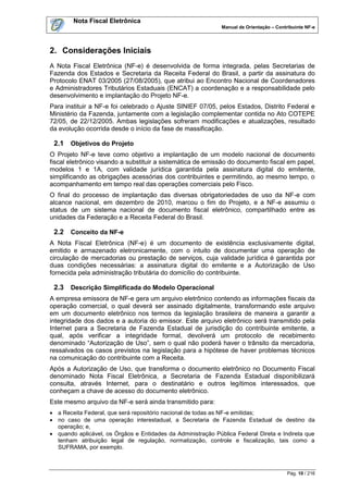 Nota Fiscal Eletrônica
                                                              Manual de Orientação – Contribuinte NF-e




2. Considerações Iniciais
A Nota Fiscal Eletrônica (NF-e) é desenvolvida de forma integrada, pelas Secretarias de
Fazenda dos Estados e Secretaria da Receita Federal do Brasil, a partir da assinatura do
Protocolo ENAT 03/2005 (27/08/2005), que atribui ao Encontro Nacional de Coordenadores
e Administradores Tributários Estaduais (ENCAT) a coordenação e a responsabilidade pelo
desenvolvimento e implantação do Projeto NF-e.
Para instituir a NF-e foi celebrado o Ajuste SINIEF 07/05, pelos Estados, Distrito Federal e
Ministério da Fazenda, juntamente com a legislação complementar contida no Ato COTEPE
72/05, de 22/12/2005. Ambas legislações sofreram modificações e atualizações, resultado
da evolução ocorrida desde o início da fase de massificação.

 2.1   Objetivos do Projeto
O Projeto NF-e teve como objetivo a implantação de um modelo nacional de documento
fiscal eletrônico visando a substituir a sistemática de emissão do documento fiscal em papel,
modelos 1 e 1A, com validade jurídica garantida pela assinatura digital do emitente,
simplificando as obrigações acessórias dos contribuintes e permitindo, ao mesmo tempo, o
acompanhamento em tempo real das operações comerciais pelo Fisco.
O final do processo de implantação das diversas obrigatoriedades de uso da NF-e com
alcance nacional, em dezembro de 2010, marcou o fim do Projeto, e a NF-e assumiu o
status de um sistema nacional de documento fiscal eletrônico, compartilhado entre as
unidades da Federação e a Receita Federal do Brasil.

 2.2   Conceito da NF-e
A Nota Fiscal Eletrônica (NF-e) é um documento de existência exclusivamente digital,
emitido e armazenado eletronicamente, com o intuito de documentar uma operação de
circulação de mercadorias ou prestação de serviços, cuja validade jurídica é garantida por
duas condições necessárias: a assinatura digital do emitente e a Autorização de Uso
fornecida pela administração tributária do domicílio do contribuinte.

 2.3   Descrição Simplificada do Modelo Operacional
A empresa emissora de NF-e gera um arquivo eletrônico contendo as informações fiscais da
operação comercial, o qual deverá ser assinado digitalmente, transformando este arquivo
em um documento eletrônico nos termos da legislação brasileira de maneira a garantir a
integridade dos dados e a autoria do emissor. Este arquivo eletrônico será transmitido pela
Internet para a Secretaria de Fazenda Estadual de jurisdição do contribuinte emitente, a
qual, após verificar a integridade formal, devolverá um protocolo de recebimento
denominado “Autorização de Uso”, sem o qual não poderá haver o trânsito da mercadoria,
ressalvados os casos previstos na legislação para a hipótese de haver problemas técnicos
na comunicação do contribuinte com a Receita.
Após a Autorização de Uso, que transforma o documento eletrônico no Documento Fiscal
denominado Nota Fiscal Eletrônica, a Secretaria de Fazenda Estadual disponibilizará
consulta, através Internet, para o destinatário e outros legítimos interessados, que
conheçam a chave de acesso do documento eletrônico.
Este mesmo arquivo da NF-e será ainda transmitido para:
 a Receita Federal, que será repositório nacional de todas as NF-e emitidas;
 no caso de uma operação interestadual, a Secretaria de Fazenda Estadual de destino da
  operação; e,
 quando aplicável, os Órgãos e Entidades da Administração Pública Federal Direta e Indireta que
  tenham atribuição legal de regulação, normatização, controle e fiscalização, tais como a
  SUFRAMA, por exemplo.



                                                                                          Pág. 10 / 216
 