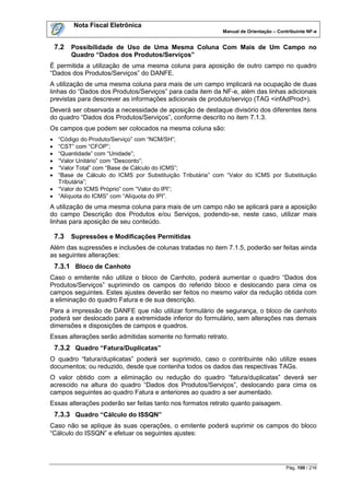 Nota Fiscal Eletrônica
                                                          Manual de Orientação – Contribuinte NF-e


    7.2   Possibilidade de Uso de Uma Mesma Coluna Com Mais de Um Campo no
          Quadro “Dados dos Produtos/Serviços”
É permitida a utilização de uma mesma coluna para aposição de outro campo no quadro
“Dados dos Produtos/Serviços” do DANFE.
A utilização de uma mesma coluna para mais de um campo implicará na ocupação de duas
linhas do “Dados dos Produtos/Serviços” para cada item da NF-e, além das linhas adicionais
previstas para descrever as informações adicionais de produto/serviço (TAG <infAdProd>).
Deverá ser observada a necessidade de aposição de destaque divisório dos diferentes itens
do quadro “Dados dos Produtos/Serviços”, conforme descrito no item 7.1.3.
Os campos que podem ser colocados na mesma coluna são:
 “Código do Produto/Serviço” com “NCM/SH”;
 “CST” com “CFOP”;
 “Quantidade” com “Unidade”;
 “Valor Unitário” com “Desconto”;
 “Valor Total” com “Base de Cálculo do ICMS”;
 “Base de Cálculo do ICMS por Substituição Tributária” com “Valor do ICMS por Substituição
  Tributária”;
 “Valor do ICMS Próprio” com “Valor do IPI”;
 “Alíquota do ICMS” com “Alíquota do IPI”.
A utilização de uma mesma coluna para mais de um campo não se aplicará para a aposição
do campo Descrição dos Produtos e/ou Serviços, podendo-se, neste caso, utilizar mais
linhas para aposição de seu conteúdo.

    7.3   Supressões e Modificações Permitidas
Além das supressões e inclusões de colunas tratadas no item 7.1.5, poderão ser feitas ainda
as seguintes alterações:
    7.3.1 Bloco de Canhoto
Caso o emitente não utilize o bloco de Canhoto, poderá aumentar o quadro “Dados dos
Produtos/Serviços” suprimindo os campos do referido bloco e deslocando para cima os
campos seguintes. Estes ajustes deverão ser feitos no mesmo valor da redução obtida com
a eliminação do quadro Fatura e de sua descrição.
Para a impressão de DANFE que não utilizar formulário de segurança, o bloco de canhoto
poderá ser deslocado para a extremidade inferior do formulário, sem alterações nas demais
dimensões e disposições de campos e quadros.
Essas alterações serão admitidas somente no formato retrato.
    7.3.2 Quadro “Fatura/Duplicatas”
O quadro “fatura/duplicatas” poderá ser suprimido, caso o contribuinte não utilize esses
documentos; ou reduzido, desde que contenha todos os dados das respectivas TAGs.
O valor obtido com a eliminação ou redução do quadro “fatura/duplicatas” deverá ser
acrescido na altura do quadro “Dados dos Produtos/Serviços”, deslocando para cima os
campos seguintes ao quadro Fatura e anteriores ao quadro a ser aumentado.
Essas alterações poderão ser feitas tanto nos formatos retrato quanto paisagem.
    7.3.3 Quadro “Cálculo do ISSQN”
Caso não se aplique às suas operações, o emitente poderá suprimir os campos do bloco
“Cálculo do ISSQN” e efetuar os seguintes ajustes:




                                                                                    Pág. 100 / 216
 
