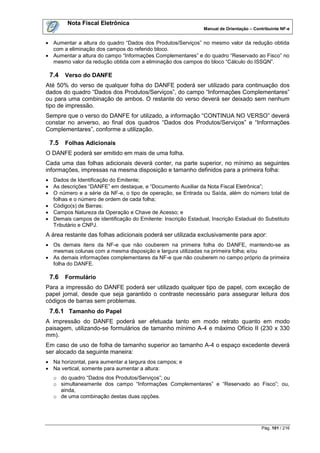 Nota Fiscal Eletrônica
                                                               Manual de Orientação – Contribuinte NF-e


 Aumentar a altura do quadro “Dados dos Produtos/Serviços” no mesmo valor da redução obtida
  com a eliminação dos campos do referido bloco.
 Aumentar a altura do campo “Informações Complementares” e do quadro “Reservado ao Fisco” no
  mesmo valor da redução obtida com a eliminação dos campos do bloco “Cálculo do ISSQN”.

 7.4   Verso do DANFE
Até 50% do verso de qualquer folha do DANFE poderá ser utilizado para continuação dos
dados do quadro “Dados dos Produtos/Serviços”, do campo “Informações Complementares”
ou para uma combinação de ambos. O restante do verso deverá ser deixado sem nenhum
tipo de impressão.
Sempre que o verso do DANFE for utilizado, a informação “CONTINUA NO VERSO” deverá
constar no anverso, ao final dos quadros “Dados dos Produtos/Serviços” e “Informações
Complementares”, conforme a utilização.

 7.5   Folhas Adicionais
O DANFE poderá ser emitido em mais de uma folha.
Cada uma das folhas adicionais deverá conter, na parte superior, no mínimo as seguintes
informações, impressas na mesma disposição e tamanho definidos para a primeira folha:
 Dados de Identificação do Emitente;
 As descrições “DANFE” em destaque, e “Documento Auxiliar da Nota Fiscal Eletrônica”;
 O número e a série da NF-e, o tipo de operação, se Entrada ou Saída, além do número total de
  folhas e o número de ordem de cada folha;
 Código(s) de Barras;
 Campos Natureza da Operação e Chave de Acesso; e
 Demais campos de identificação do Emitente: Inscrição Estadual, Inscrição Estadual do Substituto
  Tributário e CNPJ.
A área restante das folhas adicionais poderá ser utilizada exclusivamente para apor:
 Os demais itens da NF-e que não couberem na primeira folha do DANFE, mantendo-se as
  mesmas colunas com a mesma disposição e largura utilizadas na primeira folha; e/ou
 As demais informações complementares da NF-e que não couberem no campo próprio da primeira
  folha do DANFE.

 7.6   Formulário
Para a impressão do DANFE poderá ser utilizado qualquer tipo de papel, com exceção de
papel jornal, desde que seja garantido o contraste necessário para assegurar leitura dos
códigos de barras sem problemas.
 7.6.1 Tamanho do Papel
A impressão do DANFE poderá ser efetuada tanto em modo retrato quanto em modo
paisagem, utilizando-se formulários de tamanho mínimo A-4 e máximo Ofício II (230 x 330
mm).
Em caso de uso de folha de tamanho superior ao tamanho A-4 o espaço excedente deverá
ser alocado da seguinte maneira:
 Na horizontal, para aumentar a largura dos campos; e
 Na vertical, somente para aumentar a altura:
   o do quadro “Dados dos Produtos/Serviços”; ou
   o simultaneamente dos campo “Informações Complementares” e “Reservado ao Fisco”; ou,
     ainda,
   o de uma combinação destas duas opções.




                                                                                         Pág. 101 / 216
 