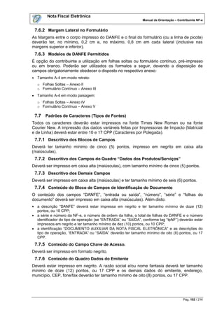 Nota Fiscal Eletrônica
                                                              Manual de Orientação – Contribuinte NF-e


 7.6.2 Margem Lateral no Formulário
As Margens entre o corpo impresso do DANFE e o final do formulário (ou a linha de picote)
deverão ter, no mínimo, 0,2 cm e, no máximo, 0,8 cm em cada lateral (inclusive nas
margens superior e inferior).
 7.6.3 Modelos de DANFE Permitidos
É opção do contribuinte a utilização em folhas soltas ou formulário contínuo, pré-impresso
ou em branco. Poderão ser utilizados os formatos a seguir, devendo a disposição de
campos obrigatoriamente obedecer o disposto no respectivo anexo:
 Tamanho A-4 em modo retrato:
  o Folhas Soltas – Anexo II
  o Formulário Contínuo – Anexo III
 Tamanho A-4 em modo paisagem:
  o Folhas Soltas – Anexo IV
  o Formulário Contínuo – Anexo V

 7.7   Padrões de Caracteres (Tipos de Fontes)
Todos os caracteres deverão estar impressos na fonte Times New Roman ou na fonte
Courier New. A impressão dos dados variáveis feitas por Impressoras de Impacto (Matricial
e de Linha) deverá estar entre 10 e 17 CPP (Caracteres por Polegada).
 7.7.1 Descritivo dos Blocos de Campos
Deverá ter tamanho mínimo de cinco (5) pontos, impresso em negrito em caixa alta
(maiúsculas).
 7.7.2 Descritivo dos Campos do Quadro “Dados dos Produtos/Serviços”
Deverá ser impresso em caixa alta (maiúsculas), com tamanho mínimo de cinco (5) pontos.
 7.7.3 Descritivo dos Demais Campos
Deverá ser impresso em caixa alta (maiúsculas) e ter tamanho mínimo de seis (6) pontos.
 7.7.4 Conteúdo do Bloco de Campos de Identificação do Documento
O conteúdo dos campos “DANFE”, “entrada ou saída”, “número”, “série” e “folhas do
documento” deverá ser impresso em caixa alta (maiúsculas). Além disto:
 a descrição “DANFE” deverá estar impressa em negrito e ter tamanho mínimo de doze (12)
  pontos, ou 10 CPP;
 a série e número da NF-e, o número de ordem da folha, o total de folhas do DANFE e o número
  identificador do tipo de operação (se “ENTRADA” ou “SAÍDA”, conforme tag “tpNF”) deverão estar
  impressos em negrito e ter tamanho mínimo de dez (10) pontos, ou 10 CPP;
 a identificação “DOCUMENTO AUXILIAR DA NOTA FISCAL ELETRÔNICA” e as descrições do
  tipo de operação, “ENTRADA” ou “SAÍDA” deverão ter tamanho mínimo de oito (8) pontos, ou 17
  CPP.
 7.7.5 Conteúdo do Campo Chave de Acesso.
Deverá ser impresso em formato negrito.
 7.7.6 Conteúdo do Quadro Dados do Emitente
Deverá estar impresso em negrito. A razão social e/ou nome fantasia deverá ter tamanho
mínimo de doze (12) pontos, ou 17 CPP e os demais dados do emitente, endereço,
município, CEP, fone/fax deverão ter tamanho mínimo de oito (8) pontos, ou 17 CPP.




                                                                                        Pág. 102 / 216
 
