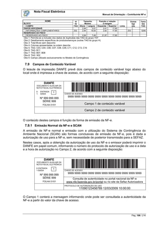 Nota Fiscal Eletrônica
                                                                                 Manual de Orientação – Contribuinte NF-e


                  NOME                            Id       Tamanho           Posição c/ relação               Outras       Tama
BLOCO                                             da         Mínimo              à margem                      tag/         das
  CAMPO                                          TAG   Altura Largura       Esquerda Superior       Linha      obs         TAG
DADOS ADICIONAIS                                          2,94       0,51        2,41       17,95
  INFORMAÇÕES COMPLEMENTARES                     Z02      2,94      19,05        2,92       17,95           Z03            5256
RESERVADO AO FISCO
  RESERVADO AO FISCO                                     2,94       7,49        21,97      17,95
Obs 1: Permite-se a inclusão dos dados de duplicatas das TAG do grupo Y07
Obs 2: Detalhamento específicos de produtos/serviços (outras TAG do grupo H)
Obs 3: Total Bruto sem desconto
Obs 4: Colunas apresentadas na ordem descrita
Obs 5: TAG: C03, C04, C06, C07, C08, C09, C11, C12, C13, C16
Obs 6: TAG: B11
Obs 7: TAG: B07, B08
Obs 8: TAG: X02
Obs 9 :Campo utilizado exclusivamente no Modelo de Contingência


 7.9    Campos de Conteúdo Variável
O leiaute de impressão DANFE prevê dois campos de conteúdo variável logo abaixo do
local onde é impressa a chave de acesso, de acordo com a seguinte disposição:


                    DANFE
            DOCUMENTO AUXILIAR DA
            NOTA FISCAL ELETRÔNICA
            0-   ENTRADA    1
            1-   SAÍDA                  CHAVE DE ACESSO
                                           9999 9999 9999 9999 9999 9999 9999 9999 9999 9999 9999
                 Nº 999.999.999
                   SÉRIE 999
                   FOLHA 01/01                              Campo 1 de conteúdo variável

                                                            Campo 2 de conteúdo variável


O conteúdo destes campos é função da forma de emissão da NF-e.
 7.9.1 Emissão Normal da NF-e e SCAN
A emissão de NF-e normal e emissão com a utilização do Sistema de Contingência do
Ambiente Nacional (SCAN) são formas conclusivas de emissão da NF-e, pois é dada a
autorização de uso para a NF-e, sem necessidade de posterior transmissão para a SEFAZ.
Nestes casos, após a obtenção da autorização de uso da NF-e o emissor poderá imprimir o
DANFE em papel comum, informando o número do protocolo de autorização de uso e a data
e a hora de autorização no Campo 2, de acordo com a seguinte disposição:


                    DANFE
            DOCUMENTO AUXILIAR DA
            NOTA FISCAL ELETRÔNICA
            0- ENTRADA      1
            1-SAÍDA                     CHAVE DE ACESSO
                                           9999 9999 9999 9999 9999 9999 9999 9999 9999 9999 9999
                 Nº 999.999.999
                   SÉRIE 999                  Consulta de autenticidade no portal nacional da NF-e
                   FOLHA 01/01            www.nfe.fazenda.gov.br/portal ou no site da Sefaz Autorizadora
                                        PROTOCOLO DE AUTORIZAÇÃO DE USO
                                                       11090123456789 12/03/2009 10:00:00

O Campo 1 conterá a mensagem informando onde pode ser consultada a autenticidade da
NF-e a partir do valor da chave de acesso.



                                                                                                                  Pág. 106 / 216
 
