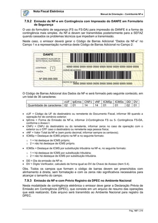 Nota Fiscal Eletrônica
                                                                Manual de Orientação – Contribuinte NF-e


 7.9.2 Emissão da NF-e em Contingência com Impressão do DANFE em Formulário
         de Segurança
O uso do formulário de segurança (FS ou FS-DA) para impressão do DANFE é a forma de
contingência mais simples. As NF-e devem ser transmitidas posteriormente para a SEFAZ
quando cessados os problemas técnicos que impediam a transmissão.
Neste caso, o emissor deverá gerar o Código de Barras Adicional “Dados da NF-e” no
Campo 1 e a representação numérica deste Código de Barras Adicional no Campo 2:


                    DANFE
          DOCUMENTO AUXILIAR DA
          NOTA FISCAL ELETRÔNICA


          0-ENTRADA                   9999 9999 9999 9999 9999 9999 9999 9999 9999 9999 9999
                        1
                                   CHAVE DE ACESSO
          1-SAÍDA



             Nº 999.999.999
                                   DADOS DA NF-E
               SÉRIE 999                    9999 9999 9999 9999 9999 9999 9999 9999 9999

               FOLHA 01/01
O Código de Barras Adicional dos Dados da NF-e será formado pelo seguinte conteúdo, em
um total de 36 caracteres:
                             cUF tpEmis CNPJ vNF ICMSp ICMSs DD DV
    Quantidade de caracteres 02  01     14   14  01    01    02 01

 cUF = Código da UF do destinatário ou remetente do Documento Fiscal, informar 99 quando a
  operação for de comércio exterior;
 tpEmis = Forma de Emissão da NF-e, informar 2-Contingência FS ou 5- Contingência FS-DA,
  conforme o Anexo I.
 CNPJ = CNPJ do destinatário ou do remetente, informar zeros no caso de operação com o
  exterior ou o CPF caso o destinatário ou remetente seja pessoa física;
 vNF = Valor Total da NF-e (sem ponto decimal, informar sempre os centavos);
 ICMSp = Destaque de ICMS próprio na NF-e no seguinte formato:
   o 1 = há destaque de ICMS próprio;
   o 2 = não há destaque de ICMS próprio.
 ICMSs = Destaque de ICMS por substituição tributária na NF-e, no seguinte formato:
   o 1 = há destaque de ICMS por substituição tributária;
   o 2 = não há destaque de ICMS por substituição tributária.
 DD = Dia da emissão da NF-e;
 DV = Dígito Verificador, calculado de forma igual ao DV da Chave de Acesso (item 5.4).
Obs. Todos os campos que formam o código de barras devem ser preenchidos com
alinhamento à direita, sem formatação e com os zeros não significativos necessários para
alcançar o tamanho do campo.
 7.9.3 Emissão da NF-e com Prévio Registro da DPEC no Ambiente Nacional
Nesta modalidade de contingência eletrônica o emissor deve gerar a Declaração Prévia de
Emissão em Contingência (DPEC), que consiste em um arquivo de resumo das operações
que está realizando. Este arquivo será transmitido ao Ambiente Nacional para registro da
DPEC.




                                                                                          Pág. 107 / 216
 
