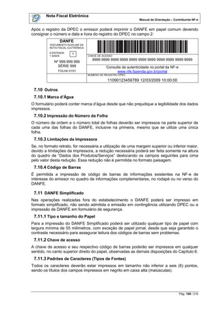 Nota Fiscal Eletrônica
                                                                 Manual de Orientação – Contribuinte NF-e


Após o registro da DPEC o emissor poderá imprimir o DANFE em papel comum devendo
consignar o número e data e hora do registro do DPEC no campo 2:
                DANFE
          DOCUMENTO AUXILIAR DA
          NOTA FISCAL ELETRÔNICA
          0-ENTRADA     1
          1-SAÍDA                  CHAVE DE ACESSO
                                     9999 9999 9999 9999 9999 9999 9999 9999 9999 9999 9999
            Nº 999.999.999
              SÉRIE 999                       Consulta de autenticidade no portal da NF-e
               FOLHA 01/01                          www.nfe.fazenda.gov.br/portal
                                   NÚMERO DE REGISTRO DPEC

                                               11090123456789 12/03/2009 10:00:00

 7.10 Outros
 7.10.1 Marca d’Água
O formulário poderá conter marca d‟água desde que não prejudique a legibilidade dos dados
impressos.
 7.10.2 Impressão do Número da Folha
O número de ordem e o número total de folhas deverão ser impressos na parte superior de
cada uma das folhas do DANFE, inclusive na primeira, mesmo que se utilize uma única
folha.
 7.10.3 Limitações da Impressora
Se, no formato retrato, for necessária a utilização de uma margem superior ou inferior maior,
devido a limitações da impressora, a redução necessária poderá ser feita somente na altura
do quadro de “Dados dos Produtos/Serviços” deslocando os campos seguintes para cima
pelo valor desta redução. Essa redução não é permitida no formato paisagem.
 7.10.4 Código de Barras
É permitida a impressão de código de barras de informações existentes na NF-e de
interesse do emissor no quadro de informações complementares, no rodapé ou no verso do
DANFE.

 7.11 DANFE Simplificado
Nas operações realizadas fora do estabelecimento o DANFE poderá ser impresso em
formato simplificado, não sendo admitida a emissão em contingência utilizando DPEC ou a
impressão de DANFE em formulário de segurança.
 7.11.1 Tipo e tamanho do Papel
Para a impressão do DANFE Simplificado poderá ser utilizado qualquer tipo de papel com
largura mínima de 55 milímetros, com exceção de papel jornal, desde que seja garantido o
contraste necessário para assegurar leitura dos códigos de barras sem problemas.
 7.11.2 Chave de acesso
A chave de acesso e seu respectivo código de barras poderão ser impressos em qualquer
sentido, no canto superior direito do papel, observadas as demais disposições do Capítulo 6.
 7.11.3 Padrões de Caracteres (Tipos de Fontes)
Todos os caracteres deverão estar impressos em tamanho não inferior a seis (6) pontos,
sendo os títulos dos campos impressos em negrito em caixa alta (maiúsculas).




                                                                                            Pág. 108 / 216
 