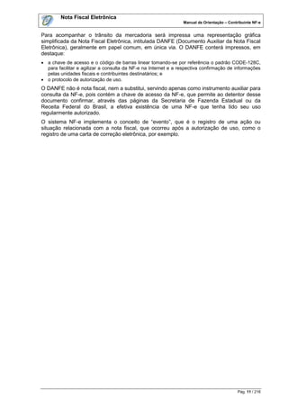 Nota Fiscal Eletrônica
                                                                Manual de Orientação – Contribuinte NF-e


Para acompanhar o trânsito da mercadoria será impressa uma representação gráfica
simplificada da Nota Fiscal Eletrônica, intitulada DANFE (Documento Auxiliar da Nota Fiscal
Eletrônica), geralmente em papel comum, em única via. O DANFE conterá impressos, em
destaque:
 a chave de acesso e o código de barras linear tomando-se por referência o padrão CODE-128C,
  para facilitar e agilizar a consulta da NF-e na Internet e a respectiva confirmação de informações
  pelas unidades fiscais e contribuintes destinatários; e
 o protocolo de autorização de uso.
O DANFE não é nota fiscal, nem a substitui, servindo apenas como instrumento auxiliar para
consulta da NF-e, pois contém a chave de acesso da NF-e, que permite ao detentor desse
documento confirmar, através das páginas da Secretaria de Fazenda Estadual ou da
Receita Federal do Brasil, a efetiva existência de uma NF-e que tenha tido seu uso
regularmente autorizado.
O sistema NF-e implementa o conceito de “evento”, que é o registro de uma ação ou
situação relacionada com a nota fiscal, que ocorreu após a autorização de uso, como o
registro de uma carta de correção eletrônica, por exemplo.




                                                                                            Pág. 11 / 216
 