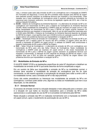 Nota Fiscal Eletrônica
                                                              Manual de Orientação – Contribuinte NF-e


   caso, o emissor pode optar pela emissão da NF-e em contingência com a impressão do DANFE
   em Formulário de Segurança. O envio das NF-e emitidas nesta situação para SEFAZ de origem
   será realizado quando cessarem os problemas técnicos que impediam a sua transmissão. Cabe
   ressaltar que a esta modalidade de contingência ainda é possível utilizando-se formulários de
   segurança para impressor autônomo, nos termos da legislação vigente até 2010, até o final do
   estoque daquels formulários;
c) SCAN – Sistema de Contingência do Ambiente Nacional – é a alternativa de emissão da NF-e em
   contingência com transmissão da NF-e para o Sistema de Contingência do Ambiente Nacional
   (SCAN), Nesta modalidade de contingência o DANFE pode ser impresso em papel comum e não
   existe necessidade de transmissão da NF-e para a SEFAZ de origem quando cessarem os
   problemas técnicos que impediam a transmissão. Além do uso de série específica reservada para
   o SCAN (série 900-999), o Sistema de Contingência do Ambiente Nacional depende de ativação
   da SEFAZ de origem, o que significa dizer que o SCAN só entra em operação quando a SEFAZ de
   origem estiver com problemas técnicos que impossibilitam a recepção da NF-e;
d) DPEC – Declaração Prévia de Emissão em Contingência – é alternativa de emissão de NF-e em
   contingência com o registro prévio do resumo das NF-e emitidas. O registro prévio das NF-e
   permite a impressão do DANFE em papel comum. A validade do DANFE está condicionada à
   posterior transmissão da NF-e para a SEFAZ de Origem;.
e) SVC – Sefaz Virtual de Contingência – é alternativa de emissão de NF-e em contingência com
   transmissão da NF-e para uma das Sefaz Virtuais de Contingência. Nesta modalidade de
   contingência o DANFE pode ser impresso em papel comum e não existe necessidade de
   transmissão da NF-e para a SEFAZ de origem quando cessarem os problemas técnicos que
   impediam a transmissão. A utilização da SVC depende de ativação da SEFAZ de origem, o que
   significa dizer que a SVC só entra em operação quando a SEFAZ de origem estiver com
   problemas técnicos que impossibilitam a recepção da NF-e.

8.1   Modalidades de Emissão de NF-e
O AJUSTE SINIEF 07/05 e as legislações específicas de cada UF disciplinam e detalham as
modalidades de emissão de NF-e que serão descritos de forma simplificada a seguir.
Em um cenário de falha que impossibilite a emissão da NF-e na modalidade normal, o
emissor deve escolher a modalidade de emissão de contingência que lhe for mais
conveniente, ou até mesmo aguardar a normalização da situação para voltar a emitir a NF-e
na modalidade normal, caso a emissão da NF-e não seja premente.
Como não existe precedência ou hierarquia nas modalidades de emissão da NF-e em
contingência, o emissor pode adotar uma, algumas ou todas as modalidades que tiver à sua
disposição, ou não adotá-las.
 8.1.1 Emissão Normal
O processo de emissão normal é a situação desejada e mais adequada para o emissor, pois
é a situação em que todos os recursos necessários para a emissão da NF-e estão
operacionais e a autorização de uso da NF-e é concedida normalmente pela SEFAZ.
Nesta situação a emissão das NF-e é realizada normalmente com a impressão do DANFE
em papel comum, após o recebimento da autorização de uso da NF-e.




                                                                                        Pág. 111 / 216
 