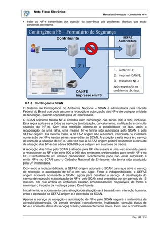 Nota Fiscal Eletrônica
                                                           Manual de Orientação – Contribuinte NF-e


 tratar as NF-e transmitidas por ocasião da ocorrência dos problemas técnicos que estão
  pendentes de retorno.

    Contingência FS – Formulário de Segurança
                        Contribuinte                                       SEFAZ
                                                                         Autorizadora




                                        (2 )
                                                                     1. Gerar NF-e;
                                                                     2. Imprimir DANFE;
                                                                     3. transmitir NF-e
                                                                    após superados os
                                       DANFE                        problemas técnicos.
                                       Impresso em FS

 8.1.3 Contingência SCAN
O Sistema de Contingência do Ambiente Nacional – SCAN é administrada pela Receita
Federal do Brasil que pode assumir a recepção e autorização das NF-e de qualquer unidade
da federação, quando solicitado pela UF interessada.
O SCAN somente tratará NF-e emitidas com numeração nas séries 900 a 999, inclusive.
Esta regra aplica-se a todos os serviços (autorização, cancelamento, inutilização e consulta
situação da NF-e). Com esta restrição elimina-se a possibilidade de que, após a
recuperação de uma falha, uma mesma NF-e tenha sido autorizada pelo SCAN e pela
SEFAZ origem. Da mesma forma, a SEFAZ origem não autorizará, cancelará ou inutilizará
numeração de NF-e nestas séries reservadas ao SCAN. A exceção a esta regra é o serviço
de consulta à situação da NF-e, uma vez que a SEFAZ origem poderá responder à consulta
de situação das NF-e das séries 900-999 que estejam em sua base de dados.
A recepção das NF-e pelo SCAN é ativado pela UF interessada e uma vez acionada passa
a recepcionar as NF-e de série 900 a 999 dos emissores credenciados para emitir NF-e na
UF. Eventualmente um emissor credenciado recentemente pode não estar autorizado a
emitir NF-e no SCAN caso o Cadastro Nacional de Emissores não tenha sido atualizado
pela UF interessada.
Ocorrendo a indisponibilidade, a SEFAZ origem acionará o SCAN para que ative o serviço
de recepção e autorização de NF-e em seu lugar. Finda a indisponibilidade, a SEFAZ
origem acionará novamente o SCAN, agora para desativar o serviço. A desativação do
serviço de recepção e autorização de NF-e pelo SCAN será precedida por um período de 15
minutos, em que ambos os ambientes estarão simultaneamente disponíveis, de forma a
minimizar o impacto da mudança para o Contribuinte.
Inicialmente, o acionamento para ativação/desativação será baseado em interação humana,
entre a operação da SEFAZ origem e a operação do SCAN.
Apenas o serviço de recepção e autorização de NF-e pelo SCAN seguirá a sistemática de
ativação/desativação. Os demais serviços (cancelamento, inutilização, consulta status de
NF-e e consulta status do serviço) ficarão permanentemente ativos. Com isso o Contribuinte


                                                                                     Pág. 113 / 216
 