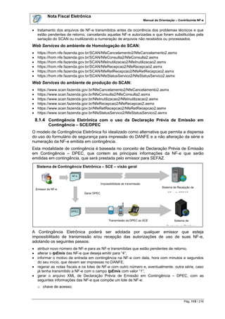 Nota Fiscal Eletrônica
                                                                             Manual de Orientação – Contribuinte NF-e


 tratamento dos arquivos de NF-e transmitidos antes da ocorrência dos problemas técnicos e que
  estão pendentes de retorno, cancelando aquelas NF-e autorizadas e que foram substituídas pela
  seriação do SCAN ou inutilizando a numeração de arquivos não recebidos ou processados.
Web Services do ambiente de Homologação do SCAN:
    https://hom.nfe.fazenda.gov.br/SCAN/NfeCancelamento2/NfeCancelamento2.asmx
    https://hom.nfe.fazenda.gov.br/SCAN/NfeConsulta2/NfeConsulta2.asmx
    https://hom.nfe.fazenda.gov.br/SCAN/NfeInutilizacao2/NfeInutilizacao2.asmx
    https://hom.nfe.fazenda.gov.br/SCAN/NfeRecepcao2/NfeRecepcao2.asmx
    https://hom.nfe.fazenda.gov.br/SCAN/NfeRetRecepcao2/NfeRetRecepcao2.asmx
    https://hom.nfe.fazenda.gov.br/SCAN/NfeStatusServico2/NfeStatusServico2.asmx
Web Services do ambiente de produção do SCAN:
    https://www.scan.fazenda.gov.br/NfeCancelamento2/NfeCancelamento2.asmx
    https://www.scan.fazenda.gov.br/NfeConsulta2/NfeConsulta2.asmx
    https://www.scan.fazenda.gov.br/NfeInutilizacao2/NfeInutilizacao2.asmx
    https://www.scan.fazenda.gov.br/NfeRecepcao2/NfeRecepcao2.asmx
    https://www.scan.fazenda.gov.br/NfeRetRecepcao2/NfeRetRecepcao2.asmx
    https://www.scan.fazenda.gov.br/NfeStatusServico2/NfeStatusServico2.asmx
    8.1.4 Contingência Eletrônica com o uso da Declaração Prévia de Emissão em
            Contingência – SCE/DPEC
O modelo de Contingência Eletrônica foi idealizado como alternativa que permita a dispensa
do uso do formulário de segurança para impressão do DANFE e a não alteração da série e
numeração da NF-e emitida em contingência.
Esta modalidade de contingência é baseada no conceito de Declaração Prévia de Emissão
em Contingência – DPEC, que contem as principais informações da NF-e que serão
emitidas em contingência, que será prestada pelo emissor para SEFAZ.

    Sistema de Contingência Eletrônica – SCE – visão geral

                        NF-e


                                            Impossibilidade de transmissão
                                                        SEFAZ                            Sistema de Recepção de
    Emissor de NF-e
                               Gerar DPEC                                                    NF-e da SEFAZ




                       DPEC


                                                  Transmissão da DPEC ao SCE                      Sistema de
                                                                                            Contingência Eletrônica

A Contingência Eletrônica poderá ser adotada por qualquer emissor que esteja
impossibilitado de transmissão e/ou recepção das autorizações de uso de suas NF-e,
adotando os seguintes passos:
 atribuir novo número de NF-e para as NF-e transmitidas que estão pendentes de retorno;
 alterar o tpEmis das NF-e que deseja emitir para “4”;
 informar o motivo de entrada em contingência na NF-e com data, hora com minutos e segundos
  do seu início, que devem ser impressas no DANFE;
 regerar as notas fiscais e os lotes de NF-e com outro número e, eventualmente, outra série, caso
  já tenha transmitido a NF-e com o campo tpEmis com valor “1”;
 gerar o arquivo XML de Declaração Prévia de Emissão em Contingência – DPEC, com as
  seguintes informações das NF-e que compõe um lote de NF-e:
     o chave de acesso;


                                                                                                         Pág. 115 / 216
 