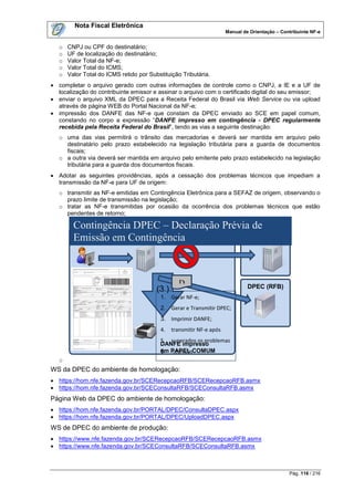 Nota Fiscal Eletrônica
                                                                       Manual de Orientação – Contribuinte NF-e


   o   CNPJ ou CPF do destinatário;
   o   UF de localização do destinatário;
   o   Valor Total da NF-e;
   o   Valor Total do ICMS;
   o   Valor Total do ICMS retido por Substituição Tributária.
 completar o arquivo gerado com outras informações de controle como o CNPJ, a IE e a UF de
  localização do contribuinte emissor e assinar o arquivo com o certificado digital do seu emissor;
 enviar o arquivo XML da DPEC para a Receita Federal do Brasil via Web Service ou via upload
  através de página WEB do Portal Nacional da NF-e;
 impressão dos DANFE das NF-e que constam da DPEC enviado ao SCE em papel comum,
  constando no corpo a expressão “DANFE impresso em contingência - DPEC regularmente
  recebida pela Receita Federal do Brasil”, tendo as vias a seguinte destinação:
   o uma das vias permitirá o trânsito das mercadorias e deverá ser mantida em arquivo pelo
     destinatário pelo prazo estabelecido na legislação tributária para a guarda de documentos
     fiscais;
   o a outra via deverá ser mantida em arquivo pelo emitente pelo prazo estabelecido na legislação
     tributária para a guarda dos documentos fiscais.
 Adotar as seguintes providências, após a cessação dos problemas técnicos que impediam a
  transmissão da NF-e para UF de origem:
   o transmitir as NF-e emitidas em Contingência Eletrônica para a SEFAZ de origem, observando o
     prazo limite de transmissão na legislação;
   o tratar as NF-e transmitidas por ocasião da ocorrência dos problemas técnicos que estão
     pendentes de retorno;

         Contingência DPEC – Declaração Prévia de
         Emissão em Contribuinte
                    Contingência                SEFAZ
                                              Autorizador
                                                                                       a




                                                   D
                                         (3 )                                   DPEC (RFB)
                                          1. Gerar NF-e;
                                          2. Gerar e Transmitir DPEC;
                                          3. Imprimir DANFE;
                                          4.    transmitir NF-e após
                                          5. superados os problemas
                                          DANFE impresso
                                          em PAPEL COMUM
                                          6. técnicos
   o
WS da DPEC do ambiente de homologação:
 https://hom.nfe.fazenda.gov.br/SCERecepcaoRFB/SCERecepcaoRFB.asmx
 https://hom.nfe.fazenda.gov.br/SCEConsultaRFB/SCEConsultaRFB.asmx
Página Web da DPEC do ambiente de homologação:
 https://hom.nfe.fazenda.gov.br/PORTAL/DPEC/ConsultaDPEC.aspx
 https://hom.nfe.fazenda.gov.br/PORTAL/DPEC/UploadDPEC.aspx
WS de DPEC do ambiente de produção:
 https://www.nfe.fazenda.gov.br/SCERecepcaoRFB/SCERecepcaoRFB.asmx
 https://www.nfe.fazenda.gov.br/SCEConsultaRFB/SCEConsultaRFB.asmx



                                                                                                 Pág. 116 / 216
 