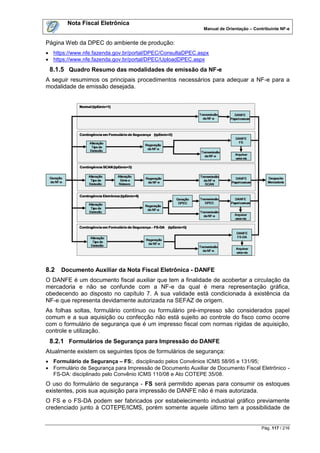 Nota Fiscal Eletrônica
                                                             Manual de Orientação – Contribuinte NF-e


Página Web da DPEC do ambiente de produção:
 https://www.nfe.fazenda.gov.br/portal/DPEC/ConsultaDPEC.aspx
 https://www.nfe.fazenda.gov.br/portal/DPEC/UploadDPEC.aspx
 8.1.5 Quadro Resumo das modalidades de emissão da NF-e
A seguir resumimos os principais procedimentos necessários para adequar a NF-e para a
modalidade de emissão desejada.




8.2   Documento Auxiliar da Nota Fiscal Eletrônica - DANFE
O DANFE é um documento fiscal auxiliar que tem a finalidade de acobertar a circulação da
mercadoria e não se confunde com a NF-e da qual é mera representação gráfica,
obedecendo ao disposto no capítulo 7. A sua validade está condicionada à existência da
NF-e que representa devidamente autorizada na SEFAZ de origem.
As folhas soltas, formulário contínuo ou formulário pré-impresso são considerados papel
comum e a sua aquisição ou confecção não está sujeito ao controle do fisco como ocorre
com o formulário de segurança que é um impresso fiscal com normas rígidas de aquisição,
controle e utilização.
 8.2.1 Formulários de Segurança para Impressão do DANFE
Atualmente existem os seguintes tipos de formulários de segurança:
 Formulário de Segurança – FS:, disciplinado pelos Convênios ICMS 58/95 e 131/95;
 Formulário de Segurança para Impressão de Documento Auxiliar de Documento Fiscal Eletrônico -
  FS-DA: disciplinado pelo Convênio ICMS 110/08 e Ato COTEPE 35/08.
O uso do formulário de segurança - FS será permitido apenas para consumir os estoques
existentes, pois sua aquisição para impressão de DANFE não é mais autorizada.
O FS e o FS-DA podem ser fabricados por estabelecimento industrial gráfico previamente
credenciado junto à COTEPE/ICMS, porém somente aquele último tem a possibilidade de


                                                                                       Pág. 117 / 216
 