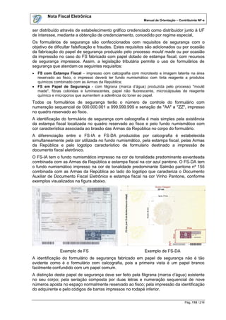Nota Fiscal Eletrônica
                                                            Manual de Orientação – Contribuinte NF-e


ser distribuído através de estabelecimento gráfico credenciado como distribuidor junto à UF
de interesse, mediante a obtenção de credenciamento, concedido por regime especial,
Os formulários de segurança são confeccionados com requisitos de segurança com o
objetivo de dificultar falsificação e fraudes. Estes requisitos são adicionados ou por ocasião
da fabricação do papel de segurança produzido pelo processo mould made ou por ocasião
da impressão no caso do FS fabricado com papel dotado de estampa fiscal, com recursos
de segurança impressos. Assim, a legislação tributária permite o uso de formulários de
segurança que atendam os seguintes requisitos:
 FS com Estampa Fiscal – impresso com calcografia com microtexto e imagem latente na área
  reservado ao fisco, o impresso deverá ter fundo numismático com tinta reagente a produtos
  químicos combinado com as Armas da República;
 FS em Papel de Segurança - com filigrana (marca d‟água) produzida pelo processo "mould
  made", fibras coloridas e luminescentes, papel não fluorescente, microcápsulas de reagente
  químico e microporos que aumentem a aderência do toner ao papel.
Todos os formulários de segurança terão o número de controle do formulário com
numeração sequencial de 000.000.001 a 999.999.999 e seriação de "AA" a "ZZ", impresso
no quadro reservado ao fisco.
A identificação do formulário de segurança com calcografia é mais simples pela existência
da estampa fiscal localizada no quadro reservado ao fisco e pelo fundo numismático com
cor característica associada ao brasão das Armas da República no corpo do formulário.
A diferenciação entre o FS-IA e FS-DA produzidos por calcografia é estabelecida
simultaneamente pela cor utilizada no fundo numismático, pela estampa fiscal, pelas Armas
da República e pelo logotipo característico de formulário destinado a impressão de
documento fiscal eletrônico.
O FS-IA tem o fundo numismático impresso na cor de tonalidade predominante esverdeada
combinada com as Armas da República e estampa fiscal na cor azul pantone. O FS-DA tem
o fundo numismático impresso na cor de tonalidade predominante Salmão pantone nº 155
combinada com as Armas da República ao lado do logotipo que caracteriza o Documento
Auxiliar de Documento Fiscal Eletrônico e estampa fiscal na cor Vinho Pantone, conforme
exemplos visualizados na figura abaixo.




               Exemplo de FS                                 Exemplo de FS-DA
A identificação do formulário de segurança fabricado em papel de segurança não é tão
evidente como é o formulário com calcografia, pois a primeira vista é um papel branco
facilmente confundido com um papel comum.
A distinção deste papel de segurança deve ser feito pela filigrana (marca d‟água) existente
no seu corpo; pela seriação composta por duas letras e numeração sequencial de nove
números aposta no espaço normalmente reservado ao fisco; pela impressão da identificação
do adquirente e pelo códigos de barras impressos no rodapé inferior.


                                                                                      Pág. 118 / 216
 