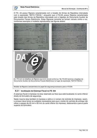 Nota Fiscal Eletrônica
                                                                 Manual de Orientação – Contribuinte NF-e


O FS –IA possui filigrana caracterizada com o brasão de Armas da República intercalada
com a expressão “NOTA FISCAL”, enquanto que o FS-DA possui filigrana caracterizada
pelo brasão das Armas da República intercalada com o logotipo do Documento Auxiliar de
Documentos Fiscais Eletrônicos. Estas filigranas somente se tornam visíveis contra a luz,
conformes exemplos e modelos reproduzidos nas figuras abaixo




Ex. FS com os detalhes da filigrana que só é visível contra luz. No FS-DA teremos o logotipo do
Documento Auxiliar de Documentos Fiscais Eletrônicos no lugar da expressão “NOTA FISCAL”.


Modelo da filigrana característica do papel de segurança exclusivo para o FS-DA

 8.2.1 localização da Estampa Fiscal no FS -DA
A estampa fiscal é impressa na área reservado ao fisco que está localizada no canto inferior
direito do formulário de segurança.
Nesta mesma área também é impresso a série e o número de controle do impresso, assim,
o emissor deve tomar os cuidados necessários para que o recibo do canhoto de entrega não
utilize o espaço de 40 mm x 85 mm do canto inferior do impresso, deslocando-o para a parte
superior do formulário.




                                                                                           Pág. 119 / 216
 