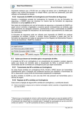 Nota Fiscal Eletrônica
                                                             Manual de Orientação – Contribuinte NF-e


Importante destacar que o FS-DA tem um código de barras com a identificação da sua
origem e seu usuário pré-impresso no rodapé inferior, que deve ser preservado, pois será
utilizado na fiscalização de trânsito.
    8.2.2 Impressão do DANFE em Contingência com Formulário de Segurança
Quando a modalidade emissão de contingência for baseada no uso de formulário de
segurança, o DANFE deve ser impresso no mesmo tipo de formulário de segurança
declarado no campo tpEmis da NF-e.
Nos casos de contingência com uso de formulário de segurança, a impressão do DANFE em
papel comum contraria a legislação e ocasiona graves consequências ao emitente, pelo
descumprimento de obrigação acessória, caracterizando ainda a inidoneidade do DANFE
para efeito de circulação da mercadoria e de escrituração e aproveitamento do crédito pelo
seu destinatário.
O formulário de segurança pode ser utilizado para impressão do DANFE em qualquer
modalidade de emissão, contudo, o emissor deverá formalizar a opção pelo uso do
formulário de segurança em todas as operações no livro Registro de Documentos Fiscais e
Termos de Ocorrência – RUDFTO, modelo 6.
                                                       Modalidade de emissão da NF-e
           Impressão do DANFE
                                              Normal      FS-IA    FS-DA    SCAN     DPEC
em papel comum
em FS-IA (Convênio ICMS 58/57)
em FS-DA (Convênio ICMS 110/08)

      DANFE regular /     DANFE irregular /      DANFE regular, mas requer opção do emissor

8.3    Ações que devem ser tomadas após a recuperação da falha
A emissão de NF-e em contingência é um procedimento de exceção e existem algumas
ações que devem ser tomadas após a recuperação da falha, a principal delas é a
transmissão das NF-e emitidas em contingência para que sejam autorizadas.
    8.3.1 Transmissão das NF-e emitidas em Contingência
As notas fiscais emitidas em contingência FS-IA, FS-DA e DPEC devem ser transmitidas
imediatamente após a cessação dos problemas técnicos que impediam a transmissão da
NF-e, observando o prazo limite de transmissão estabelecido na legislação.
As NF-e emitidas no SCAN ou com uma das SVC não precisam ser transmitidas para a
SEFAZ de origem.
    8.3.2 Rejeição de NF-e emitidas em Contingência
Caso ocorra a rejeição de alguma NF-e emitida em contingência, o contribuinte deverá:
(1) Gerar novamente o arquivo com a mesma numeração e série2, sanando a irregularidade desde
    que não se altere:




2
 Observar que a manutenção do número e série somente se aplica para os caso de rejeição da NF-e
que foi emitida em contingência, e nunca para os casos em que a NF-e foi normalemnte emitda mas
o contribuinte não obteve êxito na consulta sobre o resultado da autorização de uso de uma NF-e
emitda com tpEmis = “1” (as NF-e pendentes de retorno, conforme item 8.3.3).


                                                                                       Pág. 121 / 216
 