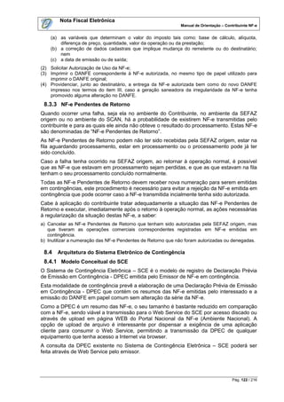 Nota Fiscal Eletrônica
                                                             Manual de Orientação – Contribuinte NF-e


    (a) as variáveis que determinam o valor do imposto tais como: base de cálculo, alíquota,
        diferença de preço, quantidade, valor da operação ou da prestação;
    (b) a correção de dados cadastrais que implique mudança do remetente ou do destinatário;
        nem
    (c) a data de emissão ou de saída;
(2) Solicitar Autorização de Uso da NF-e;
(3) Imprimir o DANFE correspondente à NF-e autorizada, no mesmo tipo de papel utilizado para
    imprimir o DANFE original;
(4) Providenciar, junto ao destinatário, a entrega da NF-e autorizada bem como do novo DANFE
    impresso nos termos do item III, caso a geração saneadora da irregularidade da NF-e tenha
    promovido alguma alteração no DANFE.
 8.3.3 NF-e Pendentes de Retorno
Quando ocorrer uma falha, seja ela no ambiente do Contribuinte, no ambiente da SEFAZ
origem ou no ambiente do SCAN, há a probabilidade de existirem NF-e transmitidas pelo
contribuinte e para as quais ele ainda não obteve o resultado do processamento. Estas NF-e
são denominadas de “NF-e Pendentes de Retorno”.
As NF-e Pendentes de Retorno podem não ter sido recebidas pela SEFAZ origem, estar na
fila aguardando processamento, estar em processamento ou o processamento pode já ter
sido concluído.
Caso a falha tenha ocorrido na SEFAZ origem, ao retornar à operação normal, é possível
que as NF-e que estavam em processamento sejam perdidas, e que as que estavam na fila
tenham o seu processamento concluído normalmente.
Todas as NF-e Pendentes de Retorno devem receber nova numeração para serem emitidas
em contingências, este procedimento é necessário para evitar a rejeição da NF-e emitida em
contingência que pode ocorrer caso a NF-e transmitida incialmente tenha sido autorizada.
Cabe à aplicação do contribuinte tratar adequadamente a situação das NF-e Pendentes de
Retorno e executar, imediatamente após o retorno à operação normal, as ações necessárias
à regularização da situação destas NF-e, a saber:
a) Cancelar as NF-e Pendentes de Retorno que tenham sido autorizadas pela SEFAZ origem, mas
   que tiveram as operações comerciais correspondentes registradas em NF-e emitidas em
   contingência.
b) Inutilizar a numeração das NF-e Pendentes de Retorno que não foram autorizadas ou denegadas.

 8.4   Arquitetura do Sistema Eletrônico de Contingência
 8.4.1 Modelo Conceitual do SCE
O Sistema de Contingência Eletrônica – SCE é o modelo de registro de Declaração Prévia
de Emissão em Contingência - DPEC emitida pelo Emissor de NF-e em contingência.
Esta modalidade de contingência prevê a elaboração de uma Declaração Prévia de Emissão
em Contingência - DPEC que contém os resumos das NF-e emitidas pelo interessado e a
emissão do DANFE em papel comum sem alteração da série da NF-e.
Como a DPEC é um resumo das NF-e, o seu tamanho é bastante reduzido em comparação
com a NF-e, sendo viável a transmissão para o Web Service do SCE por acesso discado ou
através de upload em página WEB do Portal Nacional da NF-e (Ambiente Nacional). A
opção de upload de arquivo é interessante por dispensar a exigência de uma aplicação
cliente para consumir o Web Service, permitindo a transmissão da DPEC de qualquer
equipamento que tenha acesso a Internet via browser.
A consulta da DPEC existente no Sistema de Contingência Eletrônica – SCE poderá ser
feita através de Web Service pelo emissor.




                                                                                       Pág. 122 / 216
 