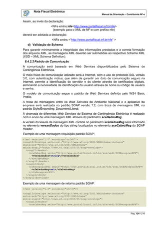 Nota Fiscal Eletrônica
                                                            Manual de Orientação – Contribuinte NF-e


Assim, ao invés da declaração:
                     <NFe xmlns:nfe=http://www.portalfiscal.inf.br/nfe>
                      (exemplo para o XML de NF-e com prefixo nfe)
deverá ser adotada a declaração:
                     <NFe xmlns =”http://www.portalfiscal.inf.br/nfe” >
   d) Validação de Schema
Para garantir minimamente a integridade das informações prestadas e a correta formação
dos arquivos XML, as mensagens XML deverão ser submetidas ao respectivo Schema XML
(XSD – XML Schema Definition).
 8.4.2.2 Padrão de Comunicação
A comunicação será baseada em Web Services disponibilizados pelo Sistema de
Contingência Eletrônica.
O meio físico de comunicação utilizado será a Internet, com o uso do protocolo SSL versão
3.0, com autenticação mútua, que além de garantir um duto de comunicação seguro na
Internet, permite a identificação do servidor e do cliente através de certificados digitais,
eliminando a necessidade de identificação do usuário através de nome ou código de usuário
e senha.
O modelo de comunicação segue o padrão de Web Services definido pelo WS-I Basic
Profile.
A troca de mensagens entre os Web Services do Ambiente Nacional e o aplicativo da
empresa será realizada no padrão SOAP versão 1.2, com troca de mensagens XML no
padrão Style/Enconding: Document/Literal.
A chamada de diferentes Web Services do Sistema de Contingência Eletrônica é realizado
com o envio de uma mensagem XML através do parâmetro sceDadosMsg.
A versão do leiaute da mensagem XML contida no parâmetro sceDadosMsg será informado
no elemento versaoDados do tipo string localizados no elemento sceCabecMsg do SOAP
Header.
Exemplo de uma mensagem requisição padrão SOAP:
<?xml version="1.0" encoding="utf-8"?>
<soap12:Envelope xmlns:xsi="http://www.w3.org/2001/XMLSchema-instance"
xmlns:xsd="http://www.w3.org/2001/XMLSchema"
xmlns:soap12="http://www.w3.org/2003/05/soap-envelope">
  <soap12:Header>
    <sceCabecMsg xmlns="http://www.portalfiscal.inf.br/sce/wsdl/SCERecepcaoRFB">
      <versaoDados>string</versaoDados>
    </sceCabecMsg>
  </soap12:Header>
  <soap12:Body>
    <scRecepcaoDPEC xmlns="http://www.portalfiscal.inf.br/nfe/wsdl/SCERecepcaoRFB">
      <nfeDadosMsg>xml</nfeDadosMsg>
    </nfeRecepcaoDPEC>
  </soap12:Body>
</soap12:Envelope>

Exemplo de uma mensagem de retorno padrão SOAP:
<?xml version="1.0" encoding="utf-8"?>
<soap12:Envelope xmlns:xsi="http://www.w3.org/2001/XMLSchema-instance"
xmlns:xsd="http://www.w3.org/2001/XMLSchema"
xmlns:soap12="http://www.w3.org/2003/05/soap-envelope">
  <soap12:Header>
    <sceCabecMsg xmlns="http://www.portalfiscal.inf.br/nfe/wsdl/SCERecepcaoRFB">


                                                                                      Pág. 124 / 216
 